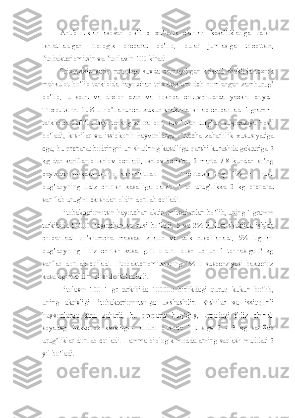 Antibiotiklar   asosan   qishloq   xo’jalik   ekinlari   kasalliklariga   qarshi
ishlatiladigan   biologik   preparat   bo’lib,   bular   jumlasiga   trixottsin,
fitobakteriomitsin va fitoilavin-100 kiradi.
Trixotetsin   sariq   rangdagi   suvda   erimaydigan   kristall   shaklida   texnik
mahsulot bo’lib tarkibida hayotchan trixotetsium deb nomlangan zamburug’
bo’lib,   u   spirt   va   dixlor   etan   va   boshqa   erituvchilarda   yaxshi   eriydi.
Trixotitsinni 10% li ho’llanunchi kukun shaklida ishlab chiqariladi 1 grammi
tarkibida   100000   hayotchang   spora   bor,   suv   bilan   turg’un   suspenziya   hosil
bo’ladi,   kishilar   va   issiqkonli   hayvonlarga   o’rtacha   zaharlilik   xususiyatiga
ega, bu preparat bodringni un shudring kasalliga qarshi kurashda gektariga 2
kg   dan   sariflanib   ishlov   beriladi,   ishlov   berishni   2   marta   7-8   kundan   so’ng
qaytadan purkash usuli bilan ishlatiladi.     Trixotetsinning   1%   li   dusti
bug’doyning   ildiz   chirish   kasalliga   qarshi   1   tn   urug’likka   2   kg   preparat
sariflab urug’ni ekishdan oldin dorilab eqiladi.
Fitobakteriomitsin hayotchan aktinomitsetlardan bo’lib, uning 1 gramm
tarkibida   50000   hayotchan   sporasi   bo’ladi,   5   va   2%   li   dust   shaklida   ishlab
chiqariladi   qo’shimcha   massasi   koalin   va   talk   hisoblanadi,   5%   ligidan
bug’doyning   ildiz   chirish   kasalligini   oldini   olish   uchun   1   tonnasiga   3   kg
sarflab   dorilab   eqiladi.   Fitobakteriomitsinning   1%   li   suspenziyasi   bakterioz
kasalligini oldini olishda ishlatiladi.
Fitolavin-100   1   gr   tarkibida   100000   birlikdagi   quruq   kukun   bo’lib,
uning   aktivligi   fitobakteriomitsinga   uxshashdir.   Kishilar   va   issiqqonli
hayvonlarga   kam   zaharli,   bu   preparat   bug’doy,   arpadagi   ildiz   chirish
soyadagi   bakterioz   kasalligini   oldini   olishda   1   t   siga   2   -   3   kg   sariflab
urug’liklar dorilab eqiladi. Hamma biologik moddalarning saqlash muddati 2
yil bo’ladi. 