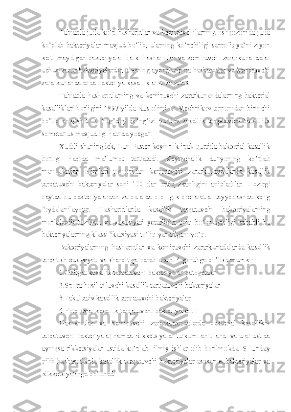 Tabiatda juda ko’p hasharotlar va kemiruvchilarning oshqozonida juda
ko’plab bakteriyalar mavjud bo’lib, ularning ko’pchiligi saprofit ya’ni ziyon
keltirmaydigan bakteriyalar balki hasharotlar va kemiruvchi zararkunandalar
uchun zarur bakteriyalardir, ularning ayrimlarigina hasharotlar va kemiruvchi
zararkunandalarda bakteriya kasalliklarni tarqatadi.
Tabiatda   hasharotlarning   va   kemiruvchi   zararkunandalarning   bakterial
kasalliklari borligini 1897 yilda Rus olimi I.I.Mechnikov tomonidan birinchi
bo’lib   aniqlandi.   U   bug’doy   qo’ng’izi   qurtida   kasallik   tarqatuvchi   batsillius
sometarius mavjudligi haqida yoegan.
Xuddi shuningdek, Lun Paster keyinrok ipak qurtida bakterial kasallik
borligi   haqida   ma’lumot   tarqatadi.   Keyinchalik   dunyoning   ko’plab
mamlakatlari   olimlari   tomonidan   kemiruvchi   zararkunandalarda   kasallik
tarqatuvchi   bakteriyalar   soni   100   dan   ortiq   zkanligini   aniqladilar.   Hozirgi
paytda bu bakteriyalardan zaiodlarda biologik preparatlar tayyorlashda keng
foydalanilayotir.   Hasharotlarda   kasallik   tarqatuvchi   bakteriyalarning
morfologik   tuzilishi   va   xususiyati   yetarlicha   aniq   bo’lmaganligi   sababli   bu
bakteriyalarning klassifikatsiyasi to’liq yaratilgani yo’q.
Bakteriyalarning   hasharotlar   va   kemiruvchi   zararkunadalarda   kasallik
tarqatish xususiyati va sharoitiga qarab ularni 4 guruhga bo’lish mumkin:
1.Obligat kasallik tarqatuvchi bakteriyalar-patogenlar
2.Spora hosil qiluvchi kasallik tarqatuvchi bakteriyalar
3.Fakultativ kasallik tarqatuvchi bakteriyalar
4.Potentsial kasallik tarqatuvchi bakteriyalardir.
Hasharotlar   va   kemiruvchi   zararkunandalarda   bakterial   kasallikni
tarqatuvchi bakteriyalar hamda Rikketsiyalar turkumi aniqlandi va ular ustida
ayniqsa  rikketsiyalar   ustida  ko’plab    ilmiy   ishlar  olib  borilmokda.   SHunday
qilib hasharotlarda kasallik tarqatuvchi bakteriyalar asosan eubakteriyalar va
Rikketsiyalarga bo’linadi. 