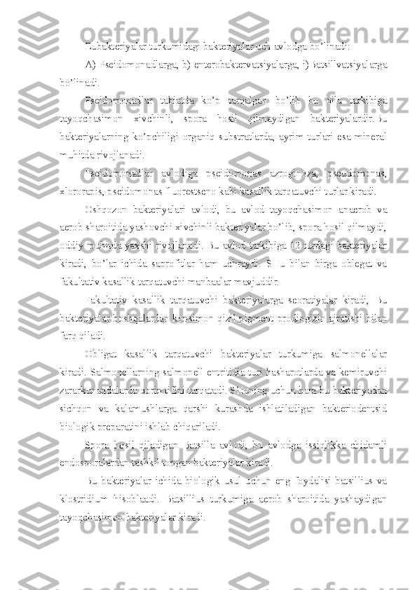 Eubakteriyalar turkumidagi bakteriyalar uch avlodga bo’linadi:
A) Pseidomonadlarga, b) enterobaktervatsiyalarga, i)Batsillvatsiyalarga
bo’linadi.
Pseidomonadlar   tabiatda   ko’p   tarqalgan   bo’lib   bu   oila   tarkibiga
tayoqchasimon   xivchinli,   spora   hosil   qilmaydigan   bakteriyalardir.Bu
bakteriyalarning   ko’pchiligi   organiq   substratlarda,   ayrim   turlari   esa   mineral
muhitda rivojlanadi.
Pseidomonadlar   avlodiga   pseidomonas   azroginoza,   pseudomonas,
xlororapis, pseidomonas fluorestseno kabi kasallik tarqatuvchi turlar kiradi.
Oshqozon   bakteriyalari   avlodi,   bu   avlod   tayoqchasimon   anaerob   va
aerob sharoitida yashovchi xivchinli bakteriyalar bo’lib, spora hosil qilmaydi,
oddiy muhitda yaxshi rivojlanadi. Bu avlod tarkibiga 12 turdagi bakteriyalar
kiradi,   bo’lar   ichida   saprofitlar   ham   uchraydi.   SHu   bilan   birga   oblegat   va
fakultativ kasallik tarqatuvchi manbaalar mavjuddir.
Fakultativ   kasallik   tarqatuvchi   bakteriyalarga   seoratiyalar   kiradi,   Bu
bakteriyalar boshqalardan konsimon qizil pigment-prodiogizin ajratishi bilan
farq qiladi.
Obligat   kasallik   tarqatuvchi   bakteriyalar   turkumiga   salmonellalar
kiradi. Salmonellarning salmonell entritidia turi hasharotlarda va kemiruvchi
zararkunandalarda qorin tifini tarqatadi. SHuning uchun ham bu bakteriyadan
sichqon   va   kalamushlarga   qarshi   kurashda   ishlatiladigan   bakteriodentsid
biologik preparatini ishlab chiqariladi.
Spora   hosil   qiladigan   Batsilla   avlodi,   bu   avlodga   issiqlikka   chidamli
endosporalardan tashkil topgan bakteriyalar kiradi.
Bu   bakteriyalar   ichida   biologik   usul   uchun   eng   foydalisi   batsillius   va
klostridium   hisoblaadi.   Batsillius   turkumiga   aerob   sharoitida   yashaydigan
tayoqchasimon bakteriyalar kiradi. 