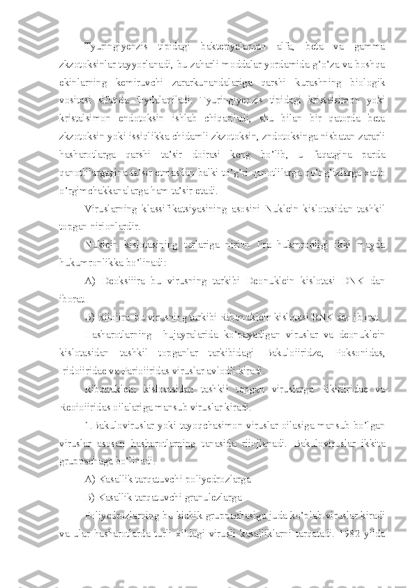 Tyuringiyenzis   tipidagi   bakteriyalardan   alfa,   beta   va   gamma
zkzotoksinlar tayyorlanadi, bu zaharli moddalar yordamida g’o’za va boshqa
ekinlarning   kemiruvchi   zararkunandalariga   qarshi   kurashning   biologik
vositasi   sifatida   foydalaniladi.   Tyuringiyenzis   tipidagi   kristalsimon   yoki
kristalsimon   endotoksin   ishlab   chiqariladi,   shu   bilan   bir   qatorda   beta
zkzotoksin yoki issiqlikka chidamli zkzotoksin, zndotoksinga nisbatan zararli
hasharotlarga   qarshi   ta’sir   doirasi   keng   bo’lib,   u   faqatgina   parda
qanotlilargagina ta’sir etmasdan balki to’g’ri qanotlilarga qo’ng’izlarga xatto
o’rgimchakkanalarga ham ta’sir etadi.
Viruslarning   klassifikatsiyasining   asosini   Nuklein   kislotasidan   tashkil
topgan nirionlardir.
Nuklein   kislotasining   turlariga   nirion   Iira   hukmronligi   ikki   mayda
hukumronlikka bo’linadi:
A)   Deoksiiira   bu   virusning   tarkibi   Deonuklein   kislotasi   DNK   dan
iborat.
B) Riioiira  bu virusning tarkibi Ribonuklein kislotasi RNK dan iborat.
Hasharotlarning     hujayralarida   ko’payadigan   viruslar   va   deonuklein
kislotasidan   tashkil   topganlar   tarkibidagi   Bakuloiiridze,   Poksonidas,
Iridoiiridae va Parioiiridas viruslar avlodli kiradi.
Ribonuklein   kislotasidan   tashkil   topgan   viruslarga   Pikiriiridae   va
Reoioiiridas oilalariga mansub viruslar kiradi.
1.Bakuloviruslar yoki tayoqchasimon viruslar oilasiga mansub bo’lgan
viruslar   asosan   hasharotlarning   tanasida   riiojlanadi.   Bakuloviruslar   ikkita
gruppachaga bo’linadi.
A) Kasallik tarqatuvchi poliyedrozlarga
B) Kasallik tarqatuvchi granulezlarga
Poliyedrozlarning bu kichik gruppachasiga juda ko’plab viruslar kiradi
va   ular   hasharotlarda   turli   xildagi   virusli   kasalliklarni   tarqatadi.   1982   yilda 