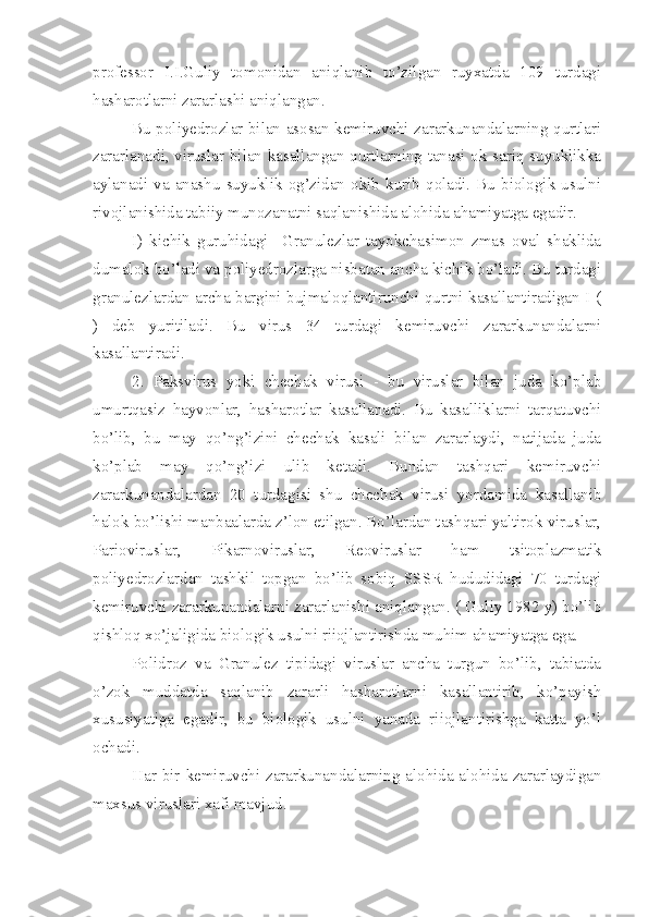 professor   I.I.Guliy   tomonidan   aniqlanib   to’zilgan   ruyxatda   109   turdagi
hasharotlarni zararlashi aniqlangan.
Bu poliyedrozlar bilan asosan kemiruvchi zararkunandalarning qurtlari
zararlanadi, viruslar bilan kasallangan qurtlarning tanasi ok-sariq suyuklikka
aylanadi  va  anashu  suyuklik  og’zidan  okib  kurib  qoladi.  Bu  biologik  usulni
rivojlanishida tabiiy munozanatni saqlanishida alohida ahamiyatga egadir.
I)   kichik   guruhidagi     Granulezlar   tayokchasimon   zmas   oval   shaklida
dumalok bo’ladi va poliyedrozlarga nisbatan ancha kichik bo’ladi. Bu turdagi
granulezlardan archa bargini bujmaloqlantirunchi qurtni kasallantiradigan I (
)   deb   yuritiladi.   Bu   virus   34   turdagi   kemiruvchi   zararkunandalarni
kasallantiradi.
2.   Paksvirus   yoki   chechak   virusi   -   bu   viruslar   bilan   juda   ko’plab
umurtqasiz   hayvonlar,   hasharotlar   kasallanadi.   Bu   kasalliklarni   tarqatuvchi
bo’lib,   bu   may   qo’ng’izini   chechak   kasali   bilan   zararlaydi,   natijada   juda
ko’plab   may   qo’ng’izi   ulib   ketadi.   Bundan   tashqari   kemiruvchi
zararkunandalardan   20   turdagisi   shu   chechak   virusi   yordamida   kasallanib
halok bo’lishi manbaalarda z’lon etilgan. Bo’lardan tashqari yaltirok viruslar,
Parioviruslar,   Pikarnoviruslar,   Reoviruslar   ham   tsitoplazmatik
poliyedrozlardan   tashkil   topgan   bo’lib   sobiq   SSSR   hududidagi   70   turdagi
kemiruvchi zararkunandalarni zararlanishi aniqlangan. ( Guliy 1982 y) bo’lib
qishloq xo’jaligida biologik usulni riiojlantirishda muhim ahamiyatga ega.
Polidroz   va   Granulez   tipidagi   viruslar   ancha   turgun   bo’lib,   tabiatda
o’zok   muddatda   saqlanib   zararli   hasharotlarni   kasallantirib,   ko’payish
xususiyatiga   egadir,   bu   biologik   usulni   yanada   riiojlantirishga   katta   yo’l
ochadi.
Har bir kemiruvchi zararkunandalarning alohida-alohida zararlaydigan
maxsus viruslari xafi mavjud. 