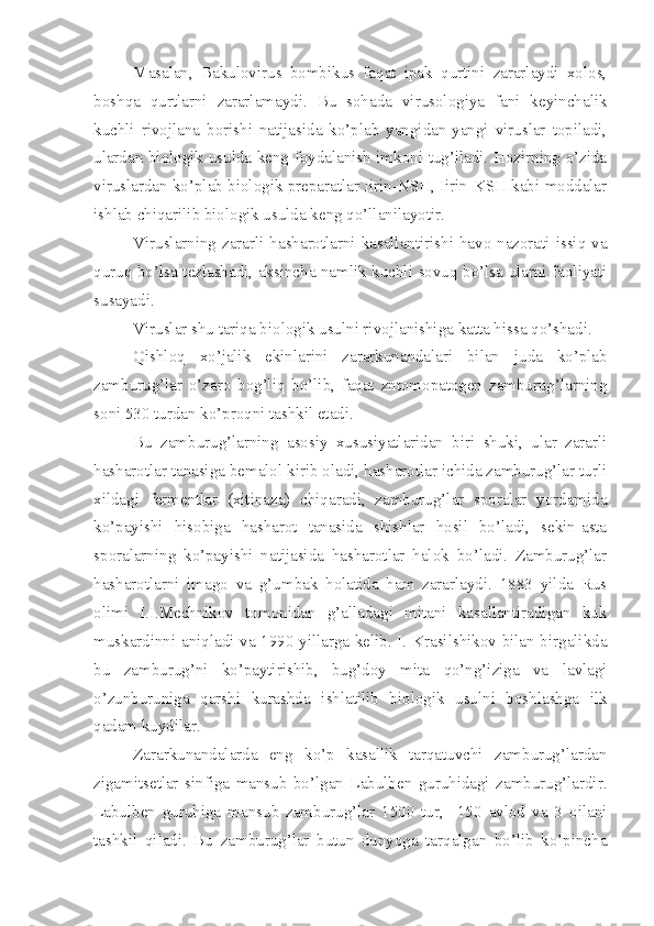 Masalan,   Bakulovirus   bombikus   faqat   ipak   qurtini   zararlaydi   xolos,
boshqa   qurtlarni   zararlamaydi.   Bu   sohada   virusologiya   fani   keyinchalik
kuchli   rivojlana   borishi   natijasida   ko’plab   yangidan-yangi   viruslar   topiladi,
ulardan biologik usulda keng foydalanish imkoni tug’iladi. Hozirning o’zida
viruslardan ko’plab biologik preparatlar Iirin-NSH, Iirin-KSH kabi moddalar
ishlab chiqarilib biologik usulda keng qo’llanilayotir.
Viruslarning zararli hasharotlarni kasallantirishi havo nazorati issiq va
quruq bo’lsa tezlashadi, aksincha namlik kuchli sovuq bo’lsa ularni faoliyati
susayadi.
Viruslar shu tariqa biologik usulni rivojlanishiga katta hissa qo’shadi.
Qishloq   xo’jalik   ekinlarini   zararkunandalari   bilan   juda   ko’plab
zamburug’lar   o’zaro   bog’liq   bo’lib,   faqat   zntomopatogen   zamburug’larning
soni 530 turdan ko’proqni tashkil etadi.
Bu   zamburug’larning   asosiy   xususiyatlaridan   biri   shuki,   ular   zararli
hasharotlar tanasiga bemalol kirib oladi, hasharotlar ichida zamburug’lar turli
xildagi   fermentlar   (xitinaza)   chiqaradi,   zamburug’lar   sporalar   yordamida
ko’payishi   hisobiga   hasharot   tanasida   shishlar   hosil   bo’ladi,   sekin-asta
sporalarning   ko’payishi   natijasida   hasharotlar   halok   bo’ladi.   Zamburug’lar
hasharotlarni   imago   va   g’umbak   holatida   ham   zararlaydi.   1883   yilda   Rus
olimi   I.I.Mechnikov   tomonidan   g’alladagi   mitani   kasallantiradigan   kuk
muskardinni aniqladi va 1990 yillarga kelib. I. Krasilshikov bilan birgalikda
bu   zamburug’ni   ko’paytirishib,   bug’doy   mita   qo’ng’iziga   va   lavlagi
o’zunburuniga   qarshi   kurashda   ishlatilib   biologik   usulni   boshlashga   ilk
qadam kuydilar.
Zararkunandalarda   eng   ko’p   kasallik   tarqatuvchi   zamburug’lardan
zigamitsetlar   sinfiga   mansub   bo’lgan   Labulben   guruhidagi   zamburug’lardir.
Labulben   guruhiga   mansub   zamburug’lar   1500   tur,     150   avlod   va   3   oilani
tashkil   qiladi.   Bu   zamburug’lar   butun   dunyoga   tarqalgan   bo’lib   ko’pincha 