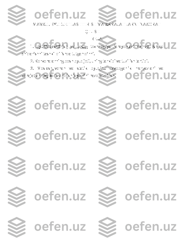 M AVZU . BYUDJETLASHTIRISH VA XARAJATLARNI NAZORAT
QILISH
REJA
1.   Byudjetlashtirish   va   uning   texnologiya   jarayonlari   hamda   ishlab
chiqarishni tashkil qilishda tutgan o‘rni. 
2 .  K orxonalarning bosh byudjeti ,  uning tarkibi va tuzi li sh tartibi. 
3 .   Moslashuvchan   va   statik   byudjet .   Javobgarlik   markazlari   va
xarajatlarning kelib chiqish joylarini nazorat qilish. 