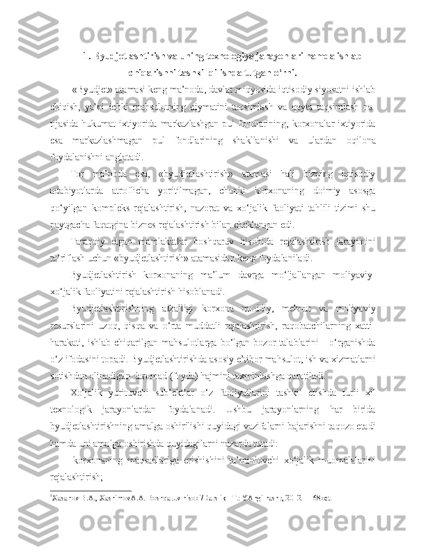 1. Byudjetlashtirish va uning texnologiya jarayonlari hamda ishlab
chiqarishni tashkil qilishda tutgan o‘rni.
 «Byudjet» atamasi keng ma’noda, davlat miqyosida iqtisodiy siyosatni ishlab
chiqish,   yalpi   ichki   mahsulotning   qiymatini   taqsimlash   va   qayta   taqsimlash   na -
tijasida hukumat  ixtiyorida markazlashgan  pul  fondlarining, korxonalar  ixtiyorida
esa   markazlashmagan   pul   fondla rining   shakllanishi   va   ulardan   oqilona
foydalanishni anglatadi. 1
Tor   ma’noda   esa,   «byudjetlashtirish»   atamasi   hali   bizning   iqtisodiy
adabiyotlarda   atroflicha   yoritilmagan,   chunki   korxonaning   doimiy   asosga
qo‘yilgan   kompleks   rejalashtirish,   nazorat   va   xo‘jalik   faoliyati   tahlili   tizimi   shu
paytgacha faqatgina biznes-rejalash tirish bilan cheklangan edi.
Taraqqiy   etgan   mamlakatlar   boshqaruv   hisobida   rejalashtirish   jarayonini
ta’riflash uchun «byudjetlash tirish» atamasidan keng foydalaniladi. 
Byudjetlashtirish   korxonaning   ma’lum   davrga   mo‘ljallangan   moliyaviy-
xo‘jalik faoliyatini rejalashtirish hisoblanadi. 
Byudjetlashtirishning   afzalligi   korxona   moddiy,   mehnat   va   moliyaviy
resurslarini   uzoq,   qisqa   va   o‘rta   muddatli   rejalashtirish,   raqobatchilarning   xatti-
harakati,   ishlab   chiqarilgan   mahsulotlarga   bo‘lgan   bozor   talablarini       o‘rganishda
o‘z ifodasini topadi. Byudjetlashtirishda asosiy e’tibor mahsulot, ish va xizmatlarni
sotishdan olinadigan daromad (foyda) hajmini taxminlashga qaratiladi.
Xo‘jalik   yurituvchi   sub’ektlar   o‘z   faoliyatlarini   tashkil   etishda   turli   xil
texnologik   jarayonlardan   foydalanadi.   Ushbu   jarayonlarning   har   birida
byudjetlashtirishning amalga oshirilishi quyidagi vazifalarni bajarishni taqozo etadi
hamda uni amalga oshirishda quyidagilarni nazarda tutadi:
-korxonaning   maqsadlariga   erishishini   ta’minlovchi   xo‘jalik   muomalalarini
rejalashtirish;
1
Xasanоv B.A., XashimоvA.A. Bоshqaruv hisоbi/Darslik –T.: YAngi nashr, 2012. - 168bеt. 