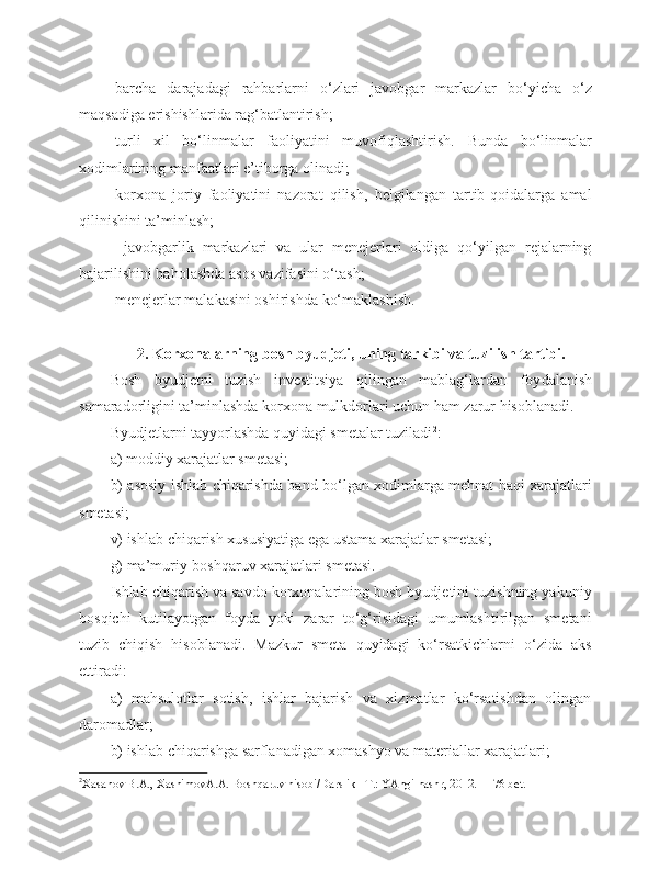 -barcha   darajadagi   rahbarlarni   o‘zlari   javobgar   markazlar   bo‘yicha   o‘z
maqsadiga erishishlarida rag‘batlantirish;
-turli   xil   bo‘linmalar   faoliyatini   muvofiqlashtirish.   Bunda   bo‘linmalar
xodimlarining manfaatlari e’tiborga olinadi;
- korxona   joriy   faoliyatini   nazorat   qilish,   belgilangan   tartib-qoidalarga   amal
qilinishini ta’minlash;
  - javobgarlik   markazlari   va   ular   menejerlari   oldiga   qo‘yilgan   rejalarning
bajarilishini baholashda asos vazifasini o‘tash;
- menejerlar malakasini oshirishda ko‘maklashish.
2 .  K orxonalarning bosh byudjeti ,  uning tarkibi va tuzi li sh tartibi.
Bosh   byudjetni   tuzish   investitsiya   qilingan   mablag‘lardan   foy dalanish
samaradorligini ta’minlashda korxona mulkdorlari uchun ham zarur hisoblanadi.
Byudjetlarni tayyorlashda quyidagi smetalar tuziladi 2
:
a) moddiy xarajatlar smetasi;
b) asosiy ishlab chiqarishda band bo‘lgan xodimlarga mehnat haqi xarajatlari
smetasi;
v) ishlab chiqarish xususiyatiga ega ustama xarajatlar smetasi;
g) ma’muriy-boshqaruv xarajatlari smetasi.
Ishlab chiqarish va savdo korxonalarining bosh byudjetini tuzishning yakuniy
bosqichi   kutilayotgan   foyda   yoki   zarar   to‘g‘risidagi   umumlashtirilgan   smetani
tuzib   chiqish   hisoblanadi.   Mazkur   smeta   quyidagi   ko‘rsatkichlarni   o‘zida   aks
ettiradi:
a)   mahsulotlar   sotish,   ishlar   bajarish   va   xizmatlar   ko‘rsatishdan   olingan
daromadlar;
b) ishlab chiqarishga sarflanadigan xomashyo va materiallar xarajatlari;
2
Xasanоv B.A., XashimоvA.A. Bоshqaruv hisоbi/Darslik –T.: YAngi nashr, 2012. - 176 bеt. 