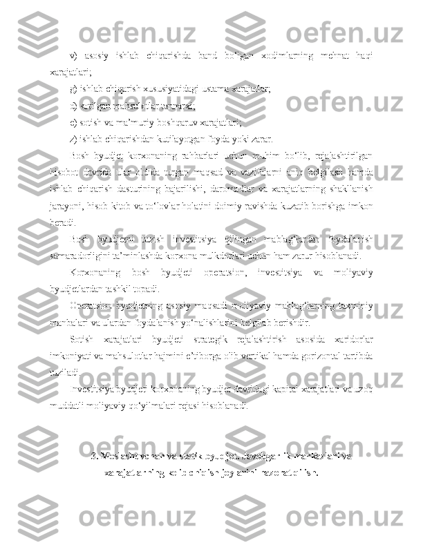 v)   asosiy   ishlab   chiqarishda   band   bo‘lgan   xodimlarning   mehnat   haqi
xarajatlari;
g) ishlab chiqarish xususiyatidagi ustama xarajatlar;
d) sotilgan mahsulotlar tannarxi;
e) sotish va ma’muriy-boshqaruv xarajatlari;
z) ishlab chiqarishdan kutilayotgan foyda yoki zarar. 
Bosh   byudjet   korxonaning   rahbarlari   uchun   muhim   bo‘lib,   rejalashtirilgan
hisobot   davrida   ular   oldida   turgan   maqsad   va   vazifalarni   ani q   belgilash   hamda
ishlab   chiqarish   dasturining   bajarilishi,   daromadlar   va   xarajatlarning   shakllanish
jarayoni, hisob-kitob va to‘lovlar holatini doimiy ravishda kuzatib borishga imkon
beradi.
Bosh   byudjetni   tuzish   investitsiya   q ilingan   mabla g‘ lardan   foy dalanish
samaradorligini ta’minlashda korxona mulkdorlari uchun ham zarur hisoblanadi.
Korxonaning   bosh   byudjeti   operatsion,   investitsiya   va   moliyaviy
byudjetlardan tashkil topadi.
Operatsion   byudjetning   asosiy   maqsadi   moliyaviy   mabla g‘ larning   taxminiy
manbalari va ulardan foydalanish yo‘nalishlarini belgilab berishdir. 
Sotish   xarajatlari   byudjeti   strategik   rejalashtirish   asosida   xaridorlar
imkoniyati va mahsulotlar hajmini e’tiborga olib vertikal hamda gorizontal tartibda
tuziladi. 
Investitsiya byudjeti korxonaning byudjet davridagi kapital xarajatlari va uzoq
muddatli moliyaviy qo‘yilmalari rejasi hisoblanadi. 
3 . Moslashuvchan va statik byudjet .  Javobgarlik markazlari va
xarajatlarning kelib chiqish joylarini nazorat qilish. 