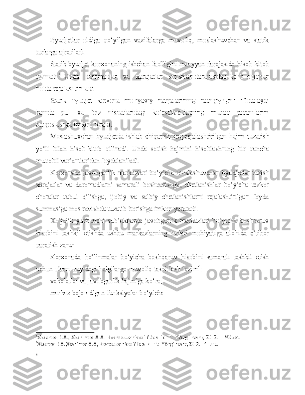 Byudjetlar   oldiga   qo‘yilgan   vazifalarga   muvofiq,   moslashuvchan   va   statik
turlarga ajratiladi.
Statik byudjet korxonaning ishchan faolligini muayyan darajasida hisob - kitob
q ilinadi . 3
  Unda     daromadlar     va     xarajatlar     sotishlar   darajasidan   kelib   chiqqan
holda rejalashtiriladi.
Statik   byudjet   korxona   moliyaviy   natijalarining   ha q i q iyligini   ifodalaydi
hamda   pul   va   foiz   nisbatlaridagi   ko‘rsatkichlarning   mutla q   ra q amlarini
taqqoslashga imkon beradi.
Moslashuvchan byudjetda ishlab chiqarishning rejalashtirilgan hajmi tuzatish
yo‘li   bilan   hisob-kitob   qilinadi.   Unda   sotish   hajmini   hisoblashning   bir   q ancha
mu q obil variantlaridan foydalaniladi. 
Korxonada javobgarlik markazlari bo‘yicha moslashuvchan byudjetlar tuzish
xarajatlar   va   daromadlarni   samarali   boshqarishga,   chetlanishlar   bo‘yicha   tezkor
choralar   qabul   qilishga,   ijobiy   va   salbiy   chetlanishlarni   rejalashtirilgan   foyda
summasiga mos ravishda tuzatib borishga imkon yaratadi.  
Xo‘jalik   yurituvchi   sub’ektlarda   javobgarlik   markazlari   bo‘yicha   boshqaruv
hisobini   tashkil   etishda   ushbu   markazlarning   turlari   mohiyatiga   alohida   e’tibor
qaratish zarur.
Korxonada   bo‘linmalar   bo‘yicha   boshqaruv   hisobini   samarali   tashkil   etish
uchun ularni quyidagi belgilarga muvofiq tasniflash lozim 4
:
vakolatlar va javobgarlik hajmiga ko‘ra;
markaz bajaradigan funksiyalar bo‘yicha.
3
Xasanov B.A., Xashimov A.A. Boshqaruv hisobi /Darslik–T.: YAngi nashr, 2012. - 182 bet.
?
Xasanov B.A.,Xashimov A.A, Boshqaruv hisobi/Darslik –T.: YAngi nashr, 2012. - 41 bet.
4 