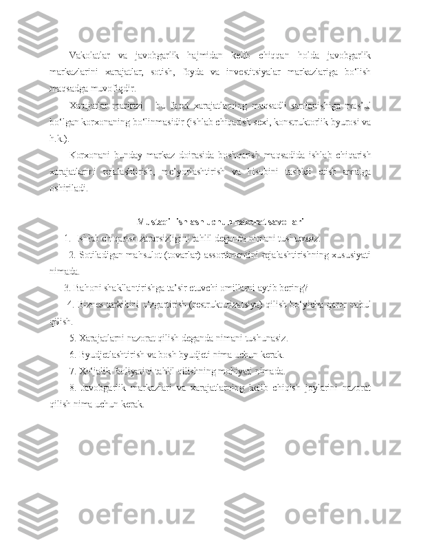 Vakolatlar   va   javobgarlik   hajmidan   kelib   chiqqan   holda   javobgarlik
markazlarini   xarajatlar,   sotish,   foyda   va   investitsiyalar   markazlariga   bo‘lish
maqsadga muvofiqdir.
Xarajatlar   markazi   -   bu   faqat   xarajatlarning   maqsadli   sarflanishiga   mas’ul
bo‘lgan korxonaning bo‘linmasidir (ishlab chiqarish sexi, konstruktorlik byurosi va
h.k.). 
Korxonani   bunday   markaz   doirasida   boshqarish   maqsadida   ishlab   chiqarish
xarajatlarini   rejalashtirish,   me’yorlashtirish   va   hisobini   tashkil   etish   amalga
oshiriladi.
Mustaqil ishlash uchun nazorat savollari
      1.  Ishlab chiqarish zararsizligini tahlil deganda nimani tushunasiz.
           2. Sotiladigan mahsulot (tovarlar) assortimentini rejalashtirishning xususiyati
nimada.
      3. Bahoni shakllantirishga ta’sir etuvchi omillarni aytib bering?
           4. Biznes tarkibini o‘zgartirish (restrukturizatsiya) qilish bo‘yicha qaror qabul
qilish.
5. Xarajatlarni nazorat qilish deganda nimani tushunasiz.
6. Byudjetlashtirish va bosh byudjeti nima uchun kerak.
7. Xo‘jalik faoliyatini tahlil qilishning mohiyati nimada.
8.   Javobgarlik   markazlari   va   xarajatlarning   kelib   chiqish   joylarini   nazorat
qilish nima uchun kerak. 