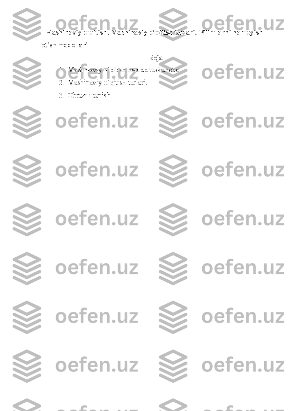    Mashinaviy o’qitish. Mashinaviy o’qitish turlari.  Bilimlarni namoyish 
etish modellari
Reja
1. Mashinaviy o`qitish haqida tushuncha.
2. Mashinaviy o`qitish turlari.
3. Obrazni tanish 