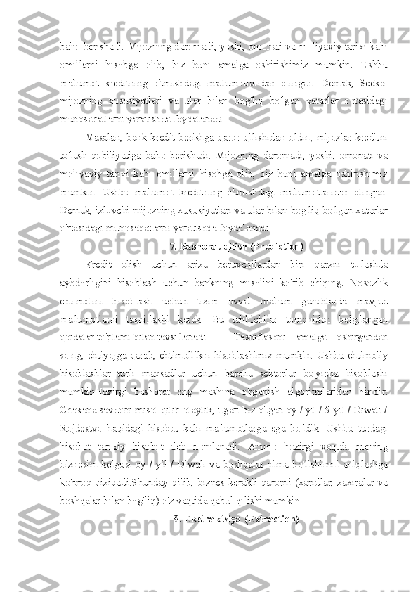 baho berishadi. Mijozning daromadi, yoshi, omonati va moliyaviy tarixi kabi
omillarni   hisobga   olib,   biz   buni   amalga   oshirishimiz   mumkin.   Ushbu
ma'lumot   kreditning   o'tmishdagi   ma'lumotlaridan   olingan.   Demak,   Seeker
mijozning   xususiyatlari   va   ular   bilan   bog'liq   bo'lgan   xatarlar   o'rtasidagi
munosabatlarni yaratishda foydalanadi. 
Masalan, bank kredit berishga qaror qilishidan oldin, mijozlar kreditni
to'lash   qobiliyatiga   baho   berishadi.   Mijozning   daromadi,   yoshi,   omonati   va
moliyaviy   tarixi   kabi   omillarni   hisobga   olib,   biz   buni   amalga   oshirishimiz
mumkin.   Ushbu   ma'lumot   kreditning   o'tmishdagi   ma'lumotlaridan   olingan.
Demak, izlovchi mijozning xususiyatlari va ular bilan bog'liq bo'lgan xatarlar
o'rtasidagi munosabatlarni yaratishda foydalanadi.
7. Bashorat qilish (Prediction)
Kredit   olish   uchun   ariza   beruvchilardan   biri   qarzni   to'lashda
aybdorligini   hisoblash   uchun   bankning   misolini   ko'rib   chiqing.   Nosozlik
ehtimolini   hisoblash   uchun   tizim   avval   ma'lum   guruhlarda   mavjud
ma'lumotlarni   tasniflashi   kerak.   Bu   tahlilchilar   tomonidan   belgilangan
qoidalar to'plami bilan tavsiflanadi.  Tasniflashni   amalga   oshirgandan
so'ng, ehtiyojga qarab, ehtimollikni hisoblashimiz mumkin. Ushbu ehtimoliy
hisoblashlar   turli   maqsadlar   uchun   barcha   sektorlar   bo'yicha   hisoblashi
mumkinHozirgi   bashorat   eng   mashina   o'rganish   algoritmlaridan   biridir.
Chakana savdoni misol qilib olaylik, ilgari biz o'tgan oy / yil / 5-yil / Diwali /
Rojdestvo   haqidagi   hisobot   kabi   ma'lumotlarga   ega   bo'ldik.   Ushbu   turdagi
hisobot   tarixiy   hisobot   deb   nomlanadi.   Ammo   hozirgi   vaqtda   mening
biznesim kelgusi oy / yil / Diwali va boshqalar nima bo'lishimni aniqlashga
ko'proq qiziqadi.Shunday qilib, biznes kerakli qarorni (xaridlar, zaxiralar va
boshqalar bilan bog'liq) o'z vaqtida qabul qilishi mumkin.
8. Ekstraktsiya (Extraction) 