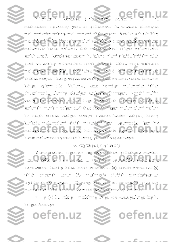 Informatsion   ekstratsiya   ( Information   Extraction   IE )   -   bu
mashinalarni   o'qitishning   yana   bir   qo'llanmasi.   Bu   struktura   qilinmagan
ma'lumotlardan tarkibiy ma'lumotlarni olish jarayoni. Masalan veb-sahifalar,
maqolalar, bloglar, biznes hisobotlari va elektron pochta xabarlari. Nisbatan
ma'lumotlar   bazasi   ma'lumot   olish   natijasida   hosil   bo'lgan   ma'lumotlarni
saqlab   turadi.   Ekstraksiya   jarayoni   hujjatlar   to'plami   sifatida   kiritishni   talab
qiladi   va   tarkibiy   ma'lumotlarni   ishlab   chiqaradi.   Ushbu   natija   relelatsion
ma'lumotlar   bazasidagi   Excel   jadvali   va   jadval   kabi   umumlashtirilgan
shaklda mavjud. Hozirgi vaqtda ekstraktsiya katta ma'lumot sanoatida muhim
kalitga   aylanmoqda.   Ma'lumki,   katta   hajmdagi   ma'lumotlar   ishlab
chiqarilmoqda,   ularning   aksariyati   struktura   qilinmagan.   Birinchi   muhim
vazifa   -   bu   tuzilmagan   ma'lumotlarga   ishlov   berish.   Endilikda   RDBMS-da
saqlanishi   mumkin   bo'lgan   tuzilishga   ega   bo'lmagan   ma'lumotlarni   ma'lum
bir   naqsh   asosida   tuzilgan   shaklga   o'tkazish.Bundan   tashqari,   hozirgi
kunlarda   ma'lumotlarni   yig'ish   mexanizmi   ham   o'zgarmoqda.   Ilgari   biz
ma'lumotni   End-of-Day   (EOD)   kabi   to'plamlarda   yig'ardik,   ammo   endi
biznes ma'lumotni u yaratilishi bilanoq, ya'ni real vaqtda istaydi.
9. Regresiya (Regression)
Mashinasozlikni   o'rganishni   regressiyaga   ham   qo'llashimiz   mumkin.
Faraz   qilaylik,   x   =   x1,   x2,   x3,   ...   xn   kirish   o'zgaruvchisi,   y   esa   natija
o'zgaruvchisi.   Bunday   holda,   kirish   parametrlari   (x)   asosida   mahsulotni   (y)
ishlab   chiqarish   uchun   biz   mashinaviy   o’qitish   texnologiyasidan
foydalanishimiz mumkin.  Quyidagi   kabi   turli   xil   parametrlar   o'rtasidagi
munosabatni ifodalash uchun siz modeldan foydalanishingiz mumkin: 
Y   =   g   (x)   bu   erda   g   -   modelning   o'ziga   xos   xususiyatlariga   bog'liq
bo'lgan funktsiya.   