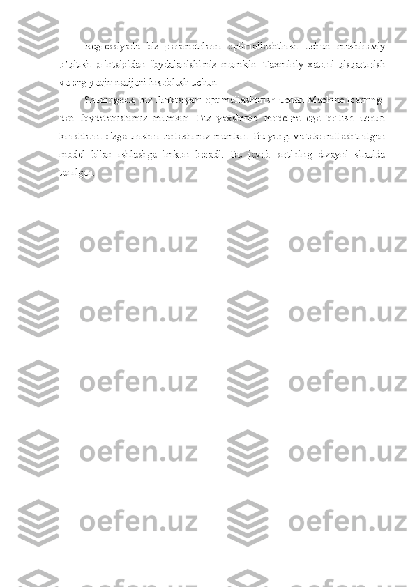 Regressiyada   biz   parametrlarni   optimallashtirish   uchun   mashinaviy
o’qitish   printsipidan   foydalanishimiz   mumkin.   Taxminiy   xatoni   qisqartirish
va eng yaqin natijani hisoblash uchun.
Shuningdek, biz funktsiyani optimallashtirish uchun Machine learning-
dan   foydalanishimiz   mumkin.   Biz   yaxshiroq   modelga   ega   bo'lish   uchun
kirishlarni o'zgartirishni tanlashimiz mumkin. Bu yangi va takomillashtirilgan
model   bilan   ishlashga   imkon   beradi.   Bu   javob   sirtining   dizayni   sifatida
tanilgan. 