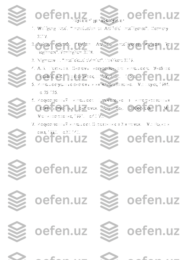 Foydalanilgan adabiyotlar
1. Wolfgang   Ertel.   “Introduction   to   Artificial   Intelligence”.   Germany-
2017.
2. Joshua   Eckroth.   “Python   Artificial   Intelligence   Projects   for
Beginners”.Birmingham 2018.
3. Nigmatov H. “Intellektual tizimlar”. Toshkent-2019.
4. А.В.   Гаврилов.   Системы   искусственного   интеллекта.   Учебное
пособие, ч. 1. - Новосибирск, НГТУ, 2000.  – 115 с.
5. Интеллектуалные системы и их моделирование. - М.: Наука, 1986.
–с. 25-125.
6. Искусственный   интеллект.   Применение   в   интегрированных
производственных   системах.   Под   ред.   Э.Кюсиака.   -   М.:
Машиностроение, 1991.  – с.40-70.
7. Искусственный интеллект. Справочник в 3-х томах. - М.: Радио и
связ, 1990.  – с.30-140. 