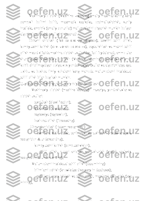 Mashinaviy o`qitish  (Machine Learning)  amaliy matematikaning keng
qamrovli   bo'limi   bo'lib,   matematik   statistika,   optimallashtirish,   sun'iy
intellekt, empirik (amaliy qonunlar) ma'lumotlarini o'rganish mumkin bo'lgan
algoritmlarni tuzish usullarini o'rganadi.
Obrazni   aniqlash   ( Распознавание         образов    ) ,   tasvirni   tahlil   qilish,
kompyuterni ko'rish ( компьютерное        зрение    ), qayta ishlash va matnni tahlil
qilish metod sifatida mashina o'qitish usullaridan faol foydalanadi, ammo ular
shuningdek,   Mashinaviy   o`qitish   (Machine   Learning)   doirasida   umuman
ko'rib chiqilmaydigan o'ziga xos yondashuvlar, usullar va algoritmlarga ega.
Ushbu   va   boshqa   ilmiy   sohalarni   keng   ma'noda   ma'lumotlarni   intelektual
tahlil qilish bilan bog'lash mumkin. 
Quyida yo'nalishlarning namunaviy ro'yxati keltirilgan:
-   Mashinaviy   o`qitish   (machine   learning)   -   nazariya,   yondoshuvlar   va
o'qitish usullari: 
    - tasniflash (classification); 
    - klasterlash (klasterlash);  
    - regressiya (regression);  
    - bashorat qilish (forecasting).
   - Obrazni aniqlash (Pattern recognition):
        -   rasmlarni   tahlil   qilish,   tanib   olish   va   tushunish   (image   analysis,
recognition & understanding);
    - kompyuterni ko'rish (computer vision);
        -   tahlil   qilish,   nutqni   aniqlash   va   tushunish   (speach   analysis,
recognition & understanding);
             -  Ma'lumotlarni intelektual tahlil qilish (data mining):
    - bilimlarni ochish (knowledge discovery in databases);
        -   matnlarni   qayta   ishlash   va   tahlil   qilish,   matnlarni   tushunish   (text
mining); 