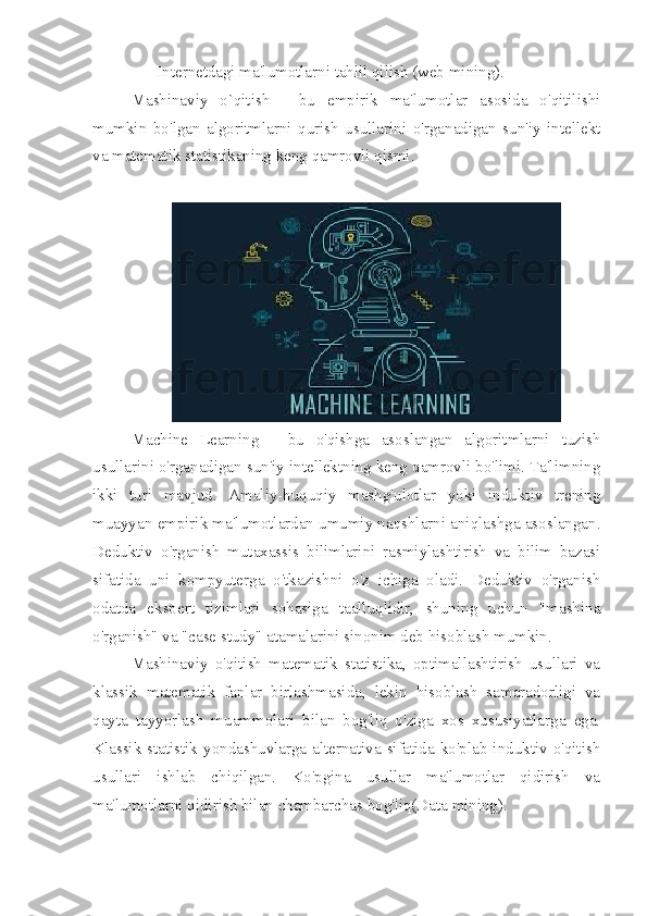     - Internetdagi ma'lumotlarni tahlil qilish (web mining).
Mashinaviy   o`qitish   -   bu   empirik   ma'lumotlar   asosida   o'qitilishi
mumkin   bo'lgan   algoritmlarni   qurish   usullarini   o'rganadigan   sun'iy   intellekt
va matematik statistikaning keng qamrovli qismi.
Machine   Learning   -   bu   o'qishga   asoslangan   algoritmlarni   tuzish
usullarini o'rganadigan sun'iy intellektning keng qamrovli bo'limi. Ta'limning
ikki   turi   mavjud.   Amaliy-huquqiy   mashg'ulotlar   yoki   induktiv   trening
muayyan empirik ma'lumotlardan umumiy naqshlarni aniqlashga asoslangan.
Deduktiv   o'rganish   mutaxassis   bilimlarini   rasmiylashtirish   va   bilim   bazasi
sifatida   uni   kompyuterga   o'tkazishni   o'z   ichiga   oladi.   Deduktiv   o'rganish
odatda   ekspert   tizimlari   sohasiga   taalluqlidir,   shuning   uchun   "mashina
o'rganish" va "case study" atamalarini sinonim deb hisoblash mumkin.
Mashinaviy   o'qitish   matematik   statistika,   optimallashtirish   usullari   va
klassik   matematik   fanlar   birlashmasida,   lekin   hisoblash   samaradorligi   va
qayta   tayyorlash   muammolari   bilan   bog'liq   o'ziga   xos   xususiyatlarga   ega.
Klassik  statistik yondashuvlarga alternativa sifatida ko'plab induktiv o'qitish
usullari   ishlab   chiqilgan.   Ko'pgina   usullar   ma'lumotlar   qidirish   va
ma'lumotlarni qidirish bilan chambarchas bog'liq(Data mining). 