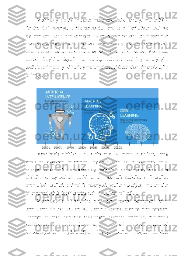 Mashinaviy   o'qitish   nafaqat   matematik,   balki   amaliy,   muhandislik
fanidir.   Sof   nazariya,   qoida   tariqasida,   amalda   qo'llaniladigan   usul   va
algoritmlarni   darhol   olib   kelmaydi.     Ularni   yaxshi   ishlashi   uchun   taxminlar
nazariyasida   yuzaga   kelgan   nomuvofiqlikni   haqiqiy   muammolar   sharoitlari
bilan   qoplash   uchun   qo'shimcha   evristik   ixtiro   qilish   kerak.   Mashinada
o'qitish   bo'yicha   deyarli   har   qanday   tadqiqot   usulning   amaliyligini
tasdiqlovchi model yoki haqiqiy ma'lumotlarga nisbatan eksperimentsiz to'liq
bo'lmaydi.
Mashinaviy   o'qitish   -   bu   sun'iy   intellekt   metodlar   sinfidir,   uning
xarakterli   xususiyati   muammoni   to'g'ridan-to'g'ri   hal   qilish   emas,   balki
shunga o'xshash ko'plab muammolarga echimlarni qo'llash jarayonida ta`lim
olishdir.   Bunday   usullarni   qurish   uchun   matematik   statistika,   sonli   usullar,
optimallash   usullari,   ehtimollik   nazariyasi,   graflar   nazariyasi,   ma'lumotlar
bilan raqamli shaklda ishlashning turli xil usullari qo'llaniladi.
Mashinasozlik   bo'limi,   bir   tomondan,   neyron   tarmoqlari   fanini
tarmoqlarni   o'qitish   usullari   va   ularning   arxitekturasining   topologiyalari
turlariga   bo'linishi   natijasida   shakllangan,   ikkinchi   tomondan,   matematik
statistika usullarini o'zida mujassam etgan.  Garchi   o'quv   namunasi
kontseptsiyasidan   foydalanadigan   boshqa   usullar   mavjud   bo`lsada 