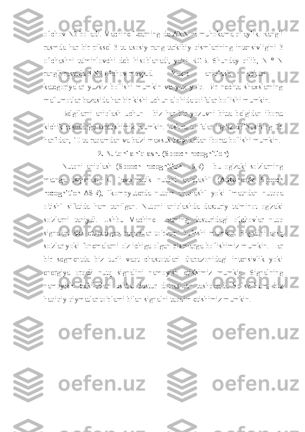 o'lchov N2 bo'ladi. Machine Learning-da ANN-ni muhokama qilaylik. Rangli
rasmda   har   bir   piksel   3   ta   asosiy   rang   tarkibiy   qismlarining   intensivligini   3
o'lchashni   ta'minlovchi   deb   hisoblanadi,   ya'ni   RGB.   Shunday   qilib,   N   *   N
rangli rasmda 3 N2 o'lchov mavjud.  Yuzni   aniqlash   uchun   -
kategoriyalar   yuzsiz   bo'lishi   mumkin   va   yuz   yo'q.   Bir   nechta   shaxslarning
ma'lumotlar bazasida har bir kishi uchun alohida toifalar bo'lishi mumkin. 
Belgilarni   aniqlash   uchun   -   biz   har   bir   yozuvni   bitta   belgidan   iborat
kichik   qismlarga   ajratishimiz   mumkin.   Ushbu   toifalar   ingliz   alifbosining   26
harfidan, 10 ta raqamdan va ba'zi maxsus belgilardan iborat bo'lishi mumkin.
2. Nutqni aniqlash. (Speech recognition)
Nutqni   aniqlash   ( Speech   recognition   -   SR )   -   bu   og'zaki   so'zlarning
matnga   tarjimasi.   U   "avtomatik   nutqni   aniqlash"   ( Automatic   Speech
recognition-ASR ),   "kompyuterda   nutqni   aniqlash"   yoki   "matndan   nutqqa
o'tish"   sifatida   ham   tanilgan.   Nutqni   aniqlashda   dasturiy   ta'minot   og'zaki
so'zlarni   taniydi.   Ushbu   Machine   Learning   dasturidagi   o'lchovlar   nutq
signalini   aks   ettiradigan   raqamlar   to'plami   bo'lishi   mumkin.   Signalni   aniq
so'zlar yoki fonemalarni o'z ichiga olgan qismlarga bo'lishimiz mumkin. Har
bir   segmentda   biz   turli   vaqt   chastotalari   diapazonidagi   intensivlik   yoki
energiya   orqali   nutq   signalini   namoyish   etishimiz   mumkin.   Signalning
namoyishi   tafsilotlari   ushbu   dastur   doirasidan   tashqarida   bo'lsa   ham,   biz
haqiqiy qiymatlar to'plami bilan signalni taqdim etishimiz mumkin.  