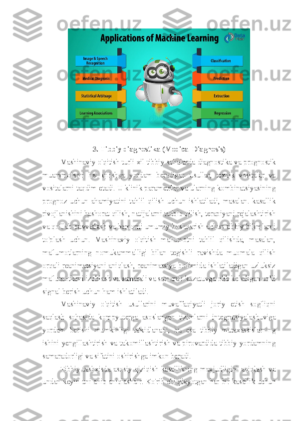 3. Tibbiy diagnostika (Medical Diagnosis)
  Mashinaviy o'qitish turli xil tibbiy sohalarda diagnostika va prognostik
muammolarni   hal   qilishga   yordam   beradigan   usullar,   texnik   vositalar   va
vositalarni taqdim etadi. U klinik parametrlar va ularning kombinatsiyasining
prognoz   uchun   ahamiyatini   tahlil   qilish   uchun   ishlatiladi,   masalan.   kasallik
rivojlanishini bashorat qilish, natijalarni tadqiq qilish, terapiyani rejalashtirish
va qo'llab-quvvatlash va bemorni umumiy boshqarish uchun tibbiy bilimlarni
to'plash   uchun.   Mashinaviy   o'qitish   ma'lumotni   tahlil   qilishda,   masalan,
ma'lumotlarning   nomukammalligi   bilan   tegishli   ravishda   muomala   qilish
orqali reanimatsiyani aniqlash, reanimatsiya bo'limida ishlatiladigan uzluksiz
ma'lumotlarni izohlash va samarali va samarali kuzatuvga olib keladigan aqlli
signal berish uchun ham ishlatiladi.
Mashinaviy   o'qitish   usullarini   muvaffaqiyatli   joriy   etish   sog'liqni
saqlash   sohasida   kompyuterga   asoslangan   tizimlarni   integratsiyalashuviga
yordam   berishi   mumkinligi   ta'kidlanadi,   bu   esa   tibbiy   mutaxassislarning
ishini yengillashtirish va takomillashtirish va pirovardida tibbiy yordamning
samaradorligi va sifatini oshirishga imkon beradi. 
Tibbiy  tashxisda   asosiy  qiziqish   kasallikning  mavjudligini   aniqlash   va
undan keyin uni aniq aniqlashdir. Ko'rib chiqilayotgan har bir kasallik uchun 