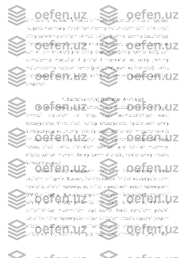 alohida toifali va kasallik mavjud bo'lmagan holatlar uchun bitta toifaga ega.
Bu yerda mashinaviy o’qitish bemorlarning ma'lumotlarini tahlil qilish orqali
tibbiy tashxisning aniqligini oshiradi. Ushbu Machine Learning dasturlaridagi
o'lchovlar   odatda   ma'lum   tibbiy   sinovlar   (masalan,   qon   bosimi,   harorat   va
turli   xil   qon   sinovlari)   yoki   tibbiy   diagnostika   (tibbiy   rasmlar   kabi),   turli
alomatlarning   mavjudligi   /   yo'qligi   /   intensivligi   va   asosiy   jismoniy
ma'lumotlarning   natijalari.   bemor   (yoshi,   jinsi,   vazni   va   boshqalar).   Ushbu
o'lchovlarning   natijalari   asosida   shifokorlar   bemorni   yuqtirgan   kasallikni
toraytiradi.
4. Statistik arbitraj (Statistical Arbitrage)
Moliya   sohasida   statistik   arbitraj   qisqa   muddatli   tipik   va   ko'p   sonli
qimmatli   qog'ozlarni   o'z   ichiga   olgan   avtomatlashtirilgan   savdo
strategiyalariga   ishora   qiladi.   Bunday   strategiyalarda   foydalanuvchi   tarixiy
korrelyatsiyalar   va   umumiy   iqtisodiy   o'zgaruvchilar   kabi   miqdorlar   asosida
bir   qator   qimmatli   qog'ozlar   uchun   savdo   algoritmini   amalga   oshirishga
harakat   qiladi.   Ushbu   o'lchovlarni   tasniflash   yoki   baholash   muammosi
sifatida   tashlash   mumkin.   Asosiy   taxmin   shundaki,   narxlar   tarixiy   o'rtacha
ko'rsatkichga o'tadi.
Indeksli   arbitraj   strategiyasini   olish   uchun   biz   mashinaviy   o’qitish
usullarini qo'llaymiz. Xususan, biz birja savdosi fondlari va aktsiyalar oqimi
narxlarida   chiziqli   regressiya   va   qo'llab-quvvatlovchi   vektor   regressiyasini
(SVR)   qo'llaymiz.     Xususiyat   maydoni   o'lchamini   kamaytirishda   printsipial
tarkibiy   tahlil   (PCA)   yordamida   biz   foyda   ko'ramiz   va   SVR-ning
qo'llanilishidagi   muammolarni   qayd   etamiz.   Savdo   signallarini   yaratish
uchun biz oldingi regressiyadan qolgan qoldiqlarni o'rtacha qaytarish jarayoni
sifatida   modellashtiramiz.   Tasniflashda   har   bir   qimmatli   qog'oz   uchun
toifalar   sotilishi,   sotib   olinishi   yoki   hech   narsa   qilinmasligi   mumkin.   Men 