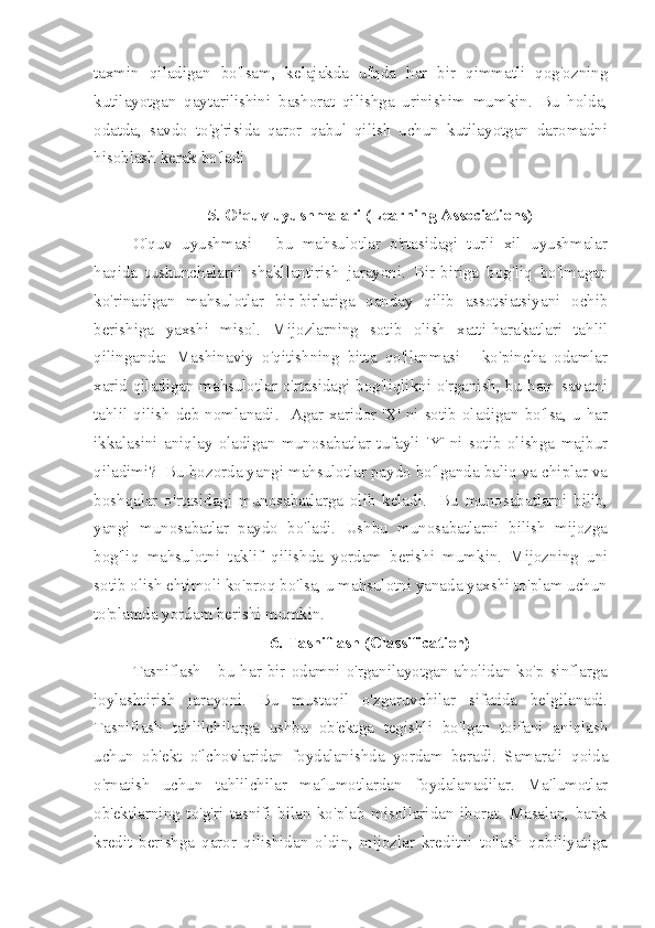 taxmin   qiladigan   bo'lsam,   kelajakda   ufqda   har   bir   qimmatli   qog'ozning
kutilayotgan   qaytarilishini   bashorat   qilishga   urinishim   mumkin.   Bu   holda,
odatda,   savdo   to'g'risida   qaror   qabul   qilish   uchun   kutilayotgan   daromadni
hisoblash kerak bo'ladi
5. O'quv uyushmalari (Learning Associations)
O'quv   uyushmasi   -   bu   mahsulotlar   o'rtasidagi   turli   xil   uyushmalar
haqida   tushunchalarni   shakllantirish   jarayoni.   Bir-biriga   bog'liq   bo'lmagan
ko'rinadigan   mahsulotlar   bir-birlariga   qanday   qilib   assotsiatsiyani   ochib
berishiga   yaxshi   misol.   Mijozlarning   sotib   olish   xatti-harakatlari   tahlil
qilinganda:   Mashinaviy   o'qitishning   bitta   qo'llanmasi   -   ko'pincha   odamlar
xarid qiladigan mahsulotlar o'rtasidagi bog'liqlikni o'rganish, bu ham savatni
tahlil qilish deb nomlanadi.   Agar xaridor 'X' ni sotib oladigan bo'lsa, u har
ikkalasini   aniqlay   oladigan   munosabatlar   tufayli   'Y'   ni   sotib   olishga   majbur
qiladimi?  Bu bozorda yangi mahsulotlar paydo bo'lganda baliq va chiplar va
boshqalar   o'rtasidagi   munosabatlarga   olib   keladi.     Bu   munosabatlarni   bilib,
yangi   munosabatlar   paydo   bo'ladi.   Ushbu   munosabatlarni   bilish   mijozga
bog'liq   mahsulotni   taklif   qilishda   yordam   berishi   mumkin.   Mijozning   uni
sotib olish ehtimoli ko'proq bo'lsa, u mahsulotni yanada yaxshi to'plam uchun
to'plamda yordam berishi mumkin.
6. Tasniflash (Classification)
Tasniflash  - bu har bir odamni o'rganilayotgan aholidan ko'p sinflarga
joylashtirish   jarayoni.   Bu   mustaqil   o'zgaruvchilar   sifatida   belgilanadi.
Tasniflash   tahlilchilarga   ushbu   ob'ektga   tegishli   bo'lgan   toifani   aniqlash
uchun   ob'ekt   o'lchovlaridan   foydalanishda   yordam   beradi.   Samarali   qoida
o'rnatish   uchun   tahlilchilar   ma'lumotlardan   foydalanadilar.   Ma'lumotlar
ob'ektlarning   to'g'ri   tasnifi   bilan   ko'plab   misollaridan   iborat.   Masalan,   bank
kredit   berishga   qaror   qilishidan   oldin,   mijozlar   kreditni   to'lash   qobiliyatiga 