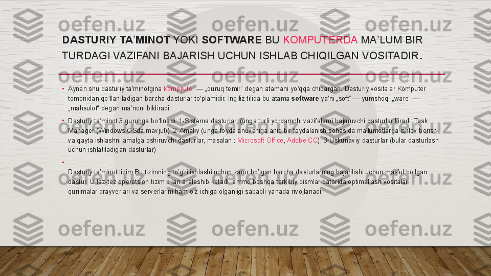 DASTURIY TA MINOTʼ  YOKI  SOFTWARE  BU  KOMPUTERDA  MA LUM	 BIR	 	ʼ
TURDAGI	
 VAZIFANI	 BAJARISH	 UCHUN	 ISHLAB	 CHIQILGAN	 VOSITADIR .
•
Aynan	
 shu	 dasturiy	 ta minotgina 	ʼ kompyuter  —	 „quruq	 temir“	 degan	 atamani	 yo qqa	 chiqargan.	 Dasturiy	 vositalar	 Komputer	 	ʻ
tomonidan	
 qo llaniladigan	 barcha	 dasturlar	 to plamidir.	 Ingiliz	 tilida	 bu	 atama 	ʻ ʻ software  ya ni	 „soft“ —	 yumshoq,	 „ware“ —	 	ʼ
„mahsulot“	
 degan	 ma noni	 bildiradi.	ʼ
•
Dasturiy	
 ta minot	 3 guruhga	 bo linadi:	 1-Sistema	 dasturlari	 (unga	 turli	 yordamchi	 vazifalarni	 bajaruvchi	 dasturlar	 kiradi:	 Task	 	ʼ ʻ
Manager	
 (Windows	 OSda	 mavjut)),	 2-Amaliy	 (unga	 foydalanuvchiga	 aniq	 bir	 foydalanish	 sohasida	 ma lumotlarga	 ishlov	 berish	 	ʼ
va	
 qayta	 ishlashni	 amalga	 oshiruvchi	 dasturlar,	 masalan :  Microsoft	 Office ,  Adobe	 CC ),	 3-Uskunaviy	 dasturlar	 (bular	 dasturlash	 
uchun	
 ishlatiladigan	 dasturlar)
•
Dasturiy	
 ta'minot	 tizim	 Bu	 tizimning	 to'g'ri	 ishlashi	 uchun	 zarur	 bo'lgan	 barcha	 dasturlarning	 bajarilishi	 uchun	 mas'ul	 bo'lgan	 
dastur.	
 U tez-tez	 operatsion	 tizim	 bilan	 aralashib	 ketadi,	 ammo	 boshqa	 tarkibiy	 qismlar	 qatorida	 optimallash	 vositalari,	 
qurilmalar	
 drayverlari	 va	 serverlarini	 ham	 o'z	 ichiga	 olganligi	 sababli	 yanada	 rivojlanadi.  