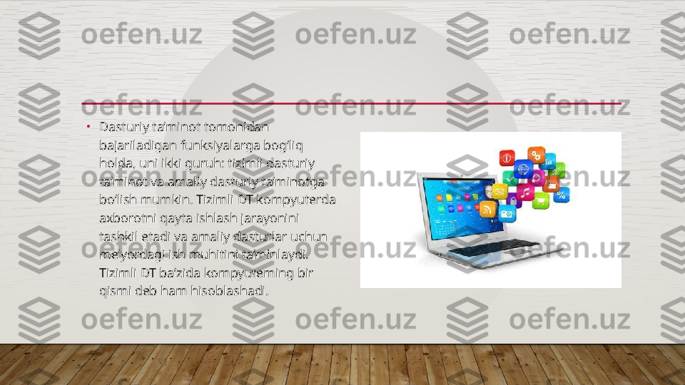 •
Dasturiy ta’minot tomonidan 
bajariladigan funksiyalarga bog‘liq 
holda, uni ikki guruh: tizimli dasturiy 
ta’minot va amaliy dasturiy ta’minotga 
bo’lish mumkin. Tizimli DT kompyuterda 
axborotni qayta ishlash jarayonini 
tashkil etadi va amaliy dasturlar uchun 
me’yordagi ish muhitini ta’minlaydi. 
Tizimli DT ba’zida kompyuteming bir 
qismi deb ham hisoblashadi.  