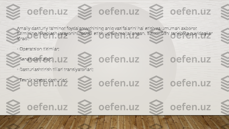 Amaliy dasturiy ta’minot foydalanuvchining aniq vazifalarini hal etish va umuman axborot 
tizimining hisoblash jarayonini tashkil etish uchun moijallangan. Tizimli DTni tarkibiga quyidagilar 
kiradi:
•  Operatsion tizimlar;
•  Servis dasturlar;
•  Dasturlashtirish tillari translyatorlari;
•  Texnik xizmat dasturlari.  