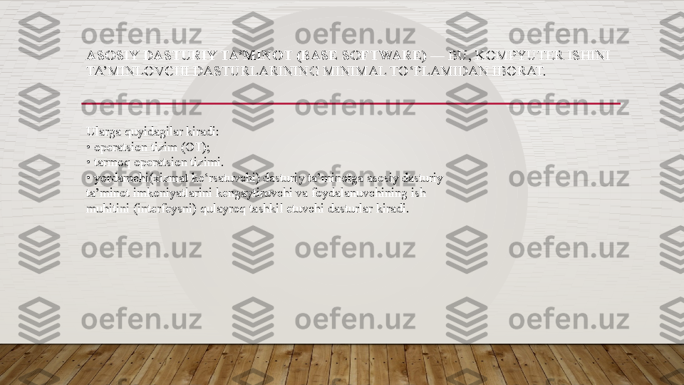 ASOSIY DASTURIY TA’MINOT (BASE SOFTWARE)  — BU, KOMPYUTER ISHINI 
TA’MINLOVCHI DASTURLARINING MINIMAL	 TO‘PLAMIDAN IBORAT. 
Ularga quyidagilar kiradi:  
•	
 operatsion	 tizim (OT); 
•	
 tarmoq operatsion tizimi. 
•
 yordamchi(xizmat ko‘rsatuvchi) dasturiy ta’minotga asosiy dasturiy 
ta’minot imkoniyatlarini kengaytiruvchi va foydalanuvchining ish 
muhitini	
 (interfeysni)	 qulayroq	 tashkil	 etuvchi	 dasturlar	 kiradi.   