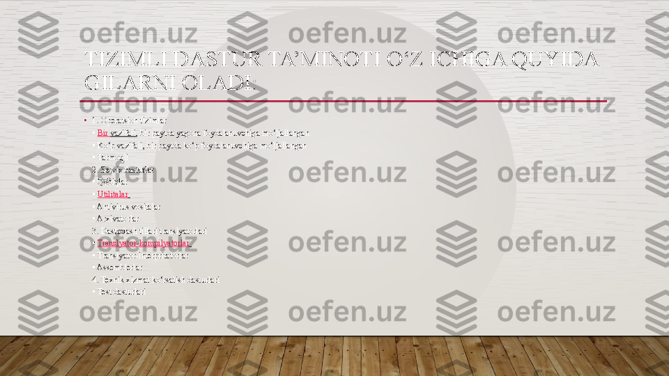 TIZIMLI DASTUR TA’MINOTI O‘Z ICHIGA QUYIDA
GILARNI OLADI: 
•
1. Operatsion tizimlar 
▪  Bir  vazifali , bir paytda yagona foydalanuvchiga mo‘ljallangan 
▪	
 Ko‘p vazifali, bir paytda ko‘p foydalanuvchiga mo‘ljallangan 
▪
 Tarmoqli 
2. Servis dasturlar 
▪
 Qobiqlar 
▪  Utilitalar  
▪
 Antivirus	 vositalar 
▪	
 Arxivatorlar 
3. Dasturlash tillari translyatorlari
▪  Translyator-kompilyatorlar  
▪
 Translyator-interpritatorlar 
▪
 Assemblerlar 
4. Texnik xizmat	
 ko‘rsatish dasturlari 
▪	
 Test dasturlari   