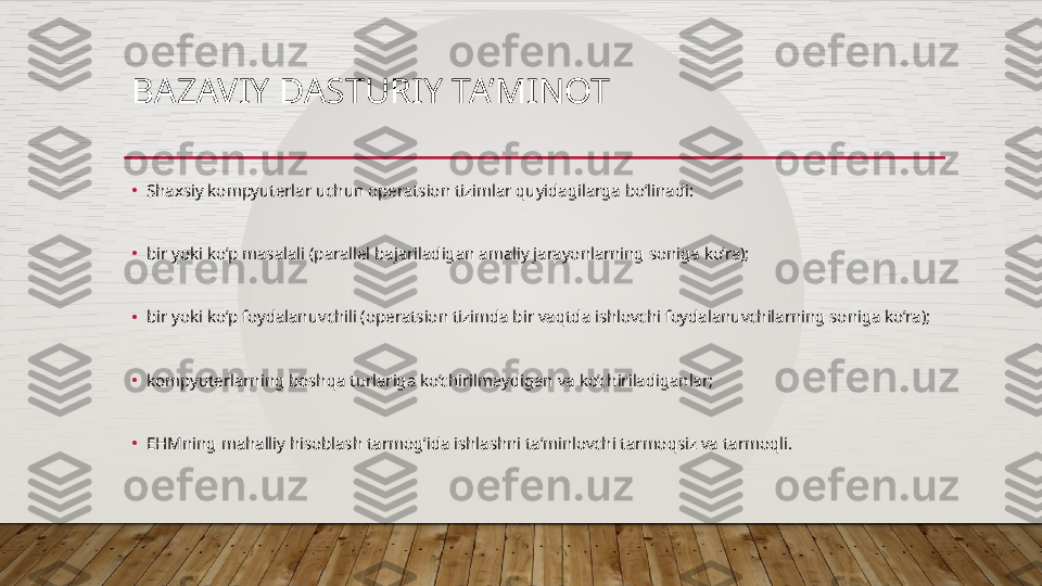 BAZAVIY DASTURIY TA’MINOT
•
Shaxsiy kompyuterlar uchun operatsion tizimlar quyidagilarga bo’linadi:
•
bir yoki ko’p masalali (parallel bajariladigan amaliy jarayonlarning soniga ko’ra);
•
bir yoki ko’p foydalanuvchili (operatsion tizimda bir vaqtda ishlovchi foydalanuvchilarning soniga ko’ra);
•
kompyuterlarning boshqa turlariga ko’chirilmaydigan va ko’chiriladiganlar;
•
EHMning mahalliy hisoblash tarmog’ida ishlashni ta’minlovchi tarmoqsiz va tarmoqli.  