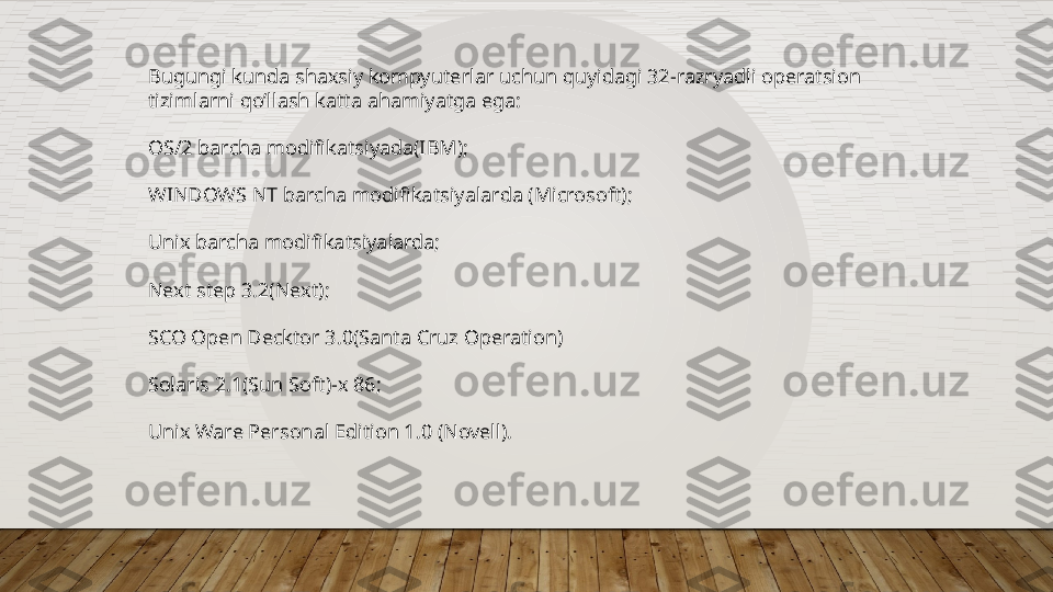 Bugungi kunda shaxsiy kompyuterlar uchun quyidagi 32-razryadli operatsion 
tizimlarni qo’llash katta ahamiyatga ega:
OS/2 barcha modifikatsiyada(IBM);
WINDOWS NT barcha modifikatsiyalarda (Microsoft);
Unix barcha modifikatsiyalarda;
Next step 3.2(Next); 
SCO Open Decktor 3.0(Santa Cruz Operation)
Solaris 2.1(Sun Soft)-x 86;
Unix Ware Personal Edition 1.0 (Novell).  