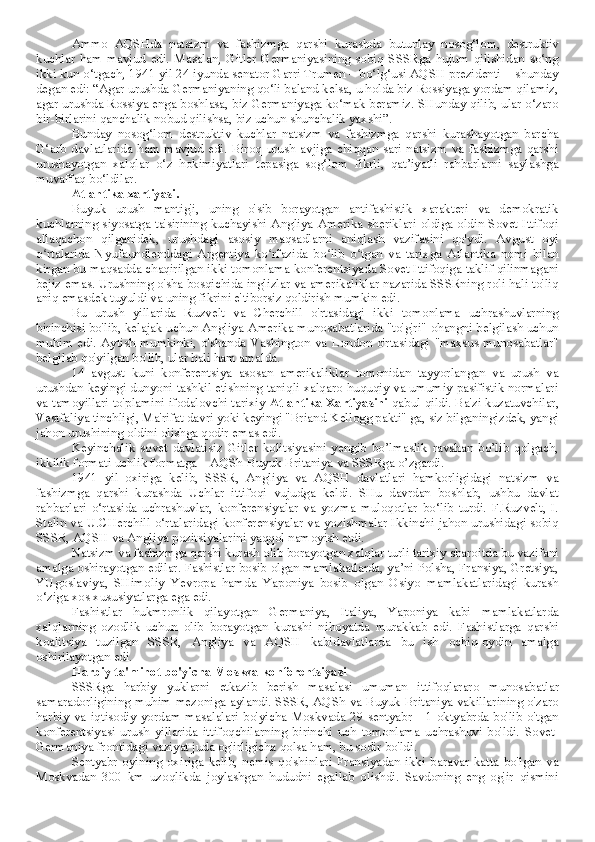 Ammo   AQSHda   natsizm   va   fashizmga   qarshi   kurashda   butunlay   nosog‘lom,   destruktiv
kuchlar   ham   mavjud   edi.   Masalan,   Gitler   Germaniyasining   sobiq   SSSRga   hujum   qilishidan   so‘ng
ikki kun o‘tgach, 1941 yil 24 iyunda senator Garri Trumen – bo‘lg‘usi AQSH prezidenti – shunday
degan edi: “Agar urushda Germaniyaning qo‘li baland kelsa, u holda biz Rossiyaga yordam qilamiz,
agar urushda Rossiya enga boshlasa, biz Germaniyaga ko‘mak beramiz. SHunday qilib, ular o‘zaro
bir-birlarini qanchalik nobud qilishsa, biz uchun shunchalik yaxshi”.
Bunday   nosog‘lom   destruktiv   kuchlar   natsizm   va   fashizmga   qarshi   kurashayotgan   barcha
G‘arb   davlatlarida   ham   mavjud   edi.   Biroq   urush   avjiga   chiqqan   sari   natsizm   va   fashizmga   qarshi
urushayotgan   xalqlar   o‘z   hokimiyatlari   tepasiga   sog‘lom   fikrli,   qat’iyatli   rahbarlarni   saylashga
muvaffaq bo‘ldilar.
Atlantika xartiyasi.
Buyuk   urush   mantig'i,   uning   o'sib   borayotgan   antifashistik   xarakteri   va   demokratik
kuchlarning siyosatga ta'sirining kuchayishi Angliya-Amerika sheriklari oldiga oldin Sovet Ittifoqi
allaqachon   qilganidek,   urushdagi   asosiy   maqsadlarni   aniqlash   vazifasini   qo'ydi.   Avgust   oyi
o rtalarida   Nyufaundlenddagi   Argentiya   ko rfazida   bo lib   o tgan   va   tarixga   Atlantika   nomi   bilanʻ ʻ ʻ ʻ
kirgan bu maqsadda chaqirilgan ikki tomonlama konferentsiyada Sovet Ittifoqiga taklif qilinmagani
bejiz emas. Urushning o'sha bosqichida inglizlar va amerikaliklar nazarida SSSRning roli hali to'liq
aniq emasdek tuyuldi va uning fikrini e'tiborsiz qoldirish mumkin edi.
Bu   urush   yillarida   Ruzvelt   va   Cherchill   o'rtasidagi   ikki   tomonlama   uchrashuvlarning
birinchisi bo'lib, kelajak uchun Angliya-Amerika munosabatlarida "to'g'ri" ohangni belgilash uchun
muhim edi. Aytish mumkinki, o'shanda Vashington va London  o'rtasidagi "maxsus munosabatlar"
belgilab qo'yilgan bo'lib, ular hali ham amalda.
14   avgust   kuni   konferentsiya   asosan   amerikaliklar   tomonidan   tayyorlangan   va   urush   va
urushdan keyingi dunyoni tashkil etishning taniqli xalqaro-huquqiy va umumiy pasifistik normalari
va tamoyillari to'plamini ifodalovchi tarixiy  Atlantika Xartiyasini  qabul qildi. Ba'zi kuzatuvchilar,
Vestfaliya tinchligi, Ma'rifat davri yoki keyingi "Briand-Kellogg pakti" ga, siz bilganingizdek, yangi
jahon urushining oldini olishga qodir emas edi.
Keyinchalik   sovet   davlatisiz   Gitler   kolitsiyasini   yengib   bo’lmaslik   ravshan   bo’lib   qolgach,
ikkilik formati uchlik formatga – AQSh-Buyuk Britaniya va SSSRga o’zgardi.
1941   yil   oxiriga   kelib,   SSSR,   Angliya   va   AQSH   davlatlari   hamkorligidagi   natsizm   va
fashizmga   qarshi   kurashda   Uchlar   ittifoqi   vujudga   keldi.   SHu   davrdan   boshlab,   ushbu   davlat
rahbarlari   o‘rtasida   uchrashuvlar,   konferensiyalar   va   yozma   muloqotlar   bo‘lib   turdi.   F.Ruzvelt,   I.
Stalin va U.CHerchill o‘rtalaridagi konferensiyalar va yozishmalar Ikkinchi jahon urushidagi sobiq
SSSR, AQSH va Angliya pozitsiyalarini yaqqol namoyish etdi. 
Natsizm va fashizmga qarshi kurash olib borayotgan xalqlar turli tarixiy sharoitda bu vazifani
amalga oshirayotgan edilar. Fashistlar bosib olgan mamlakatlarda, ya’ni Polsha, Fransiya, Gretsiya,
YUgoslaviya,   SHimoliy   Yevropa   hamda   Yaponiya   bosib   olgan   Osiyo   mamlakatlaridagi   kurash
o‘ziga xos xususiyatlarga ega edi.
Fashistlar   hukmronlik   qilayotgan   Germaniya,   Italiya,   Yaponiya   kabi   mamlakatlarda
xalqlarning   ozodlik   uchun   olib   borayotgan   kurashi   nihoyatda   murakkab   edi.   Fashistlarga   qarshi
koalitsiya   tuzilgan   SSSR,   Angliya   va   AQSH   kabidavlatlarda   bu   ish   ochiq-oydin   amalga
oshirilayotgan edi.
Harbiy ta'minot bo'yicha Moskva konferentsiyasi
SSSRga   harbiy   yuklarni   etkazib   berish   masalasi   umuman   ittifoqlararo   munosabatlar
samaradorligining muhim mezoniga aylandi. SSSR, AQSh va Buyuk Britaniya vakillarining o'zaro
harbiy   va   iqtisodiy   yordam   masalalari   bo'yicha   Moskvada   29   sentyabr   -   1   oktyabrda   bo'lib   o'tgan
konferentsiyasi   urush   yillarida   ittifoqchilarning   birinchi   uch   tomonlama   uchrashuvi   bo'ldi.   Sovet-
Germaniya frontidagi vaziyat juda og'irligicha qolsa ham, bu sodir bo'ldi.
Sentyabr   oyining   oxiriga   kelib,   nemis   qo'shinlari   Fransiyadan   ikki   baravar   katta   bo'lgan   va
Moskvadan   300   km   uzoqlikda   joylashgan   hududni   egallab   olishdi.   Savdoning   eng   og'ir   qismini 