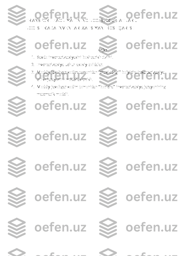 TRANSPORT FAOLIYATINING LOGISTIK JIHATLARI. 
LOGISTIKADA INVENTARIZATSIYANI BOSHQARISH
Reja:
1. Savdo inventarizatsiyasini boshqarish tizimi.
2. Inventarizatsiya uchun asosiy qoidalar.
3. Moddiy javobgar xodim tomonidan “mavjudligi” bo yicha inventarizatsiya ʻ
qilish jarayonini modellashtirish.
4. Moddiy javobgar xodim tomonidan “boricha” inventarizatsiya jarayonining 
matematik modeli. 