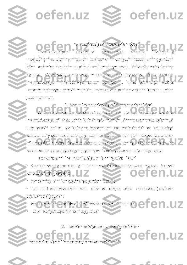 Inventarizatsiyani boshqarish nima?
Inventarizatsiyani   boshqarish   korxonaning   omborda   tovarlarning
mavjudligini va ularning miqdorini boshqarish imkoniyatini beradi. Uning yordami
bilan   xodimlar   har   doim   quyidagi   ma'lumotlarga   tezda   kirishadi:   mahsulotning
og'irligi,   o lchamlari,   ombordagi   miqdori   va   aniq   joylashuvi.   Agar   korxonaʻ
inventarizatsiyani   boshqarishga   e'tibor   bermasa,   u   holda   kutilmagan   vaqtda
korxona inqirozga uchrashi mumkin. Inventarizatsiyani boshqarish korxona uchun
juda muhimdir.
1. Savdo inventarizatsiyasini boshqarish tizimi
Agar   sizda   kichik   biznes   bo lsa,   unda   siz   o zingiz   mustaqil   ravishda	
ʻ ʻ
inventarizatsiya qilishga urinib ko rishingiz mumkin. Ammo agar tovar aylanmasi	
ʻ
juda   yaxshi   bo lsa,   siz   ko pgina   jarayonlarni   avtomatlashtirish   va   kelajakdagi	
ʻ ʻ
xaridlar bo yicha maslahatlarga yordam beradigan tan olingan maxsus dasturlarsiz	
ʻ
qilolmaysiz.   Bunday   dasturlar   odatda   tovarlarni,   ularning   miqdorini,   mahsulot
kodini va omborda joylashgan joyini tavsiflovchi yozuvlarni o z ichiga oladi. 	
ʻ
Korxonalarni inventarizatsiya qilishning afzalliklari
•   Kompaniyaning   rentabelligini   ta'minlash   (korxonaning   uzoq   muddat   faoliyat
ko rsatishi, rivojlanishi);	
ʻ
• Biznes miqyosini kengaytirishga yordam beradi;
•   Turli   toifadagi   savdolarni   tahlil   qilish   va   kelajak   uchun   prognozlar   (oldindan
rejalashtirish) tuzish;
• Raqobatchilarni taqqoslash orqali savdo-sotiqni tahlil qilish;
• Har xil vaziyatlarga biznesni tayyorlash.
2. Inventarizatsiya uchun asosiy qoidalar
Inventarizatsiya qilish qanday amalga oshiriladi? 