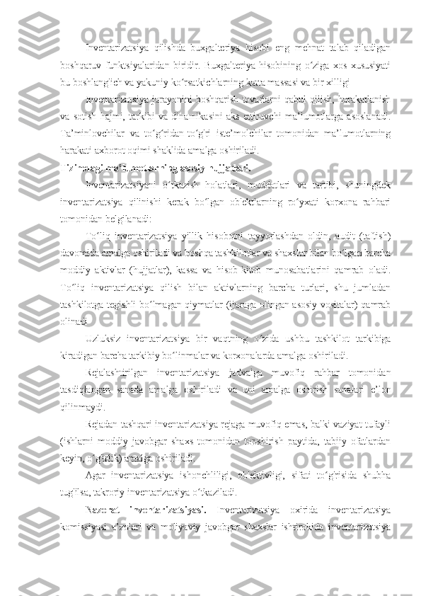 Inventarizatsiya   qilishda   buxgalteriya   hisobi   eng   mehnat   talab   qiladigan
boshqaruv   funktsiyalaridan   biridir.   Buxgalteriya   hisobining   o ziga   xos   xususiyatiʻ
bu boshlang'ich va yakuniy ko rsatkichlarning katta massasi va bir xilligi	
ʻ
Inventarizatsiya   jarayonini   boshqarish   tovarlarni   qabul   qilish,   harakatlanish
va   sotish   hajmi,   tarkibi   va   dinamikasini   aks   ettiruvchi   ma’lumotlarga   asoslanadi.
Ta’minlovchilar   va   to g ridan-to g'ri   iste’molchilar   tomonidan   ma’lumotlarning	
ʻ ʻ ʻ
harakati axborot oqimi shaklida amalga oshiriladi. 
Tizimdagi ma’lumotlarning asosiy hujjatlari.
Inventarizatsiyani   o tkazish   holatlari,   muddatlari   va   tartibi,   shuningdek	
ʻ
inventarizatsiya   qilinishi   kerak   bo lgan   ob'ektlarning   ro yxati   korxona   rahbari	
ʻ ʻ
tomonidan belgilanadi:
To liq   inventarizatsiya   yillik   hisobotni   tayyorlashdan   oldin,   audit   (taftish)	
ʻ
davomida amalga oshiriladi va boshqa tashkilotlar va shaxslar bilan bo lgan barcha	
ʻ
moddiy   aktivlar   (hujjatlar),   kassa   va   hisob-kitob   munosabatlarini   qamrab   oladi.
To liq   inventarizatsiya   qilish   bilan   aktivlarning   barcha   turlari,   shu   jumladan	
ʻ
tashkilotga tegishli bo lmagan qiymatlar (ijaraga olingan asosiy vositalar) qamrab	
ʻ
olinadi
Uzluksiz   inventarizatsiya   bir   vaqtning   o zida   ushbu   tashkilot   tarkibiga	
ʻ
kiradigan barcha tarkibiy bo linmalar va korxonalarda amalga oshiriladi.	
ʻ
Rejalashtirilgan   inventarizatsiya   jadvalga   muvofiq   rahbar   tomonidan
tasdiqlangan   sanada   amalga   oshiriladi   va   uni   amalga   oshirish   sanalari   e’lon
qilinmaydi.
Rejadan tashqari inventarizatsiya rejaga muvofiq emas, balki vaziyat tufayli
(ishlarni   moddiy   javobgar   shaxs   tomonidan   topshirish   paytida,   tabiiy   ofatlardan
keyin, o g'irlik) amalga oshiriladi.	
ʻ
Agar   inventarizatsiya   ishonchliligi,   ob'ektivligi,   sifati   to g'risida   shubha	
ʻ
tug'ilsa, takroriy inventarizatsiya o tkaziladi.	
ʻ
Nazorat   inventarizatsiyasi.   Inventarizatsiya   oxirida   inventarizatsiya
komissiyasi   a’zolari   va   moliyaviy   javobgar   shaxslar   ishtirokida   inventarizatsiya 