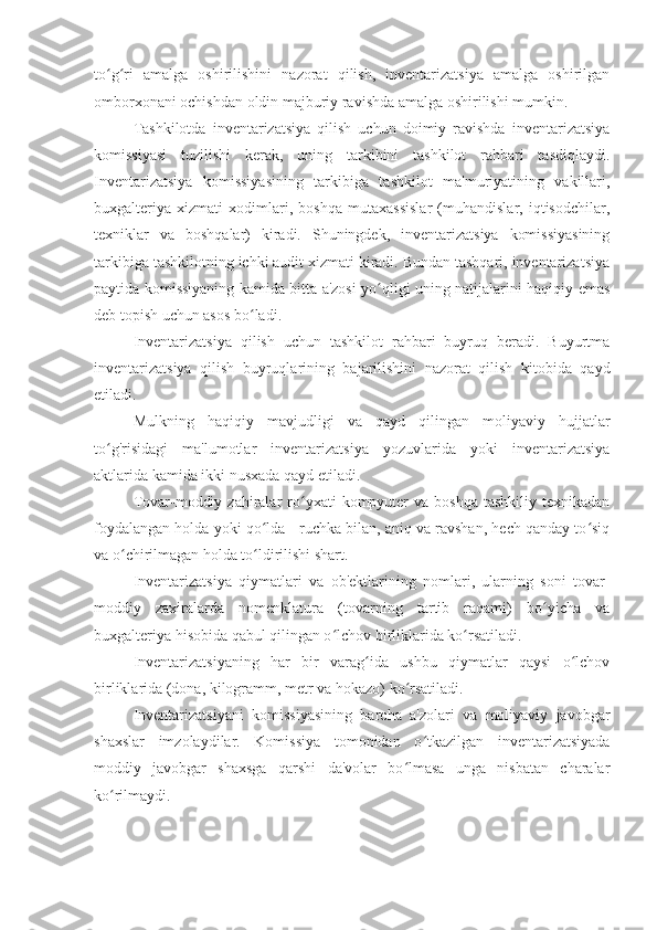 to g ri   amalga   oshirilishini   nazorat   qilish,   inventarizatsiya   amalga   oshirilganʻ ʻ
omborxonani ochishdan oldin majburiy ravishda amalga oshirilishi mumkin.
Tashkilotda   inventarizatsiya   qilish   uchun   doimiy   ravishda   inventarizatsiya
komissiyasi   tuzilishi   kerak,   uning   tarkibini   tashkilot   rahbari   tasdiqlaydi.
Inventarizatsiya   komissiyasining   tarkibiga   tashkilot   ma'muriyatining   vakillari,
buxgalteriya   xizmati   xodimlari,   boshqa   mutaxassislar   (muhandislar,   iqtisodchilar,
texniklar   va   boshqalar)   kiradi.   Shuningdek,   inventarizatsiya   komissiyasining
tarkibiga tashkilotning ichki audit xizmati kiradi. Bundan tashqari, inventarizatsiya
paytida komissiyaning kamida bitta a'zosi yo qligi uning natijalarini haqiqiy emas	
ʻ
deb topish uchun asos bo ladi.	
ʻ
Inventarizatsiya   qilish   uchun   tashkilot   rahbari   buyruq   beradi.   Buyurtma
inventarizatsiya   qilish   buyruqlarining   bajarilishini   nazorat   qilish   kitobida   qayd
etiladi.
Mulkning   haqiqiy   mavjudligi   va   qayd   qilingan   moliyaviy   hujjatlar
to g'risidagi   ma'lumotlar   inventarizatsiya   yozuvlarida   yoki   inventarizatsiya	
ʻ
aktlarida kamida ikki nusxada qayd etiladi.
Tovar-moddiy  zahiralar  ro yxati  kompyuter   va  boshqa   tashkiliy  texnikadan	
ʻ
foydalangan holda yoki qo lda - ruchka bilan, aniq va ravshan, hech qanday to siq	
ʻ ʻ
va o chirilmagan holda to ldirilishi shart.	
ʻ ʻ
Inventarizatsiya   qiymatlari   va   ob'ektlarining   nomlari,   ularning   soni   tovar-
moddiy   zaxiralarda   nomenklatura   (tovarning   tartib   raqami)   bo yicha   va	
ʻ
buxgalteriya hisobida qabul qilingan o lchov birliklarida ko rsatiladi.	
ʻ ʻ
Inventarizatsiyaning   har   bir   varag ida   ushbu   qiymatlar   qaysi   o lchov	
ʻ ʻ
birliklarida (dona, kilogramm, metr va hokazo) ko rsatiladi.	
ʻ
Inventarizatsiyani   komissiyasining   barcha   a'zolari   va   moliyaviy   javobgar
shaxslar   imzolaydilar.   Komissiya   tomonidan   o tkazilgan   inventarizatsiyada	
ʻ
moddiy   javobgar   shaxsga   qarshi   da'volar   bo lmasa   unga   nisbatan   charalar	
ʻ
ko rilmaydi.	
ʻ 