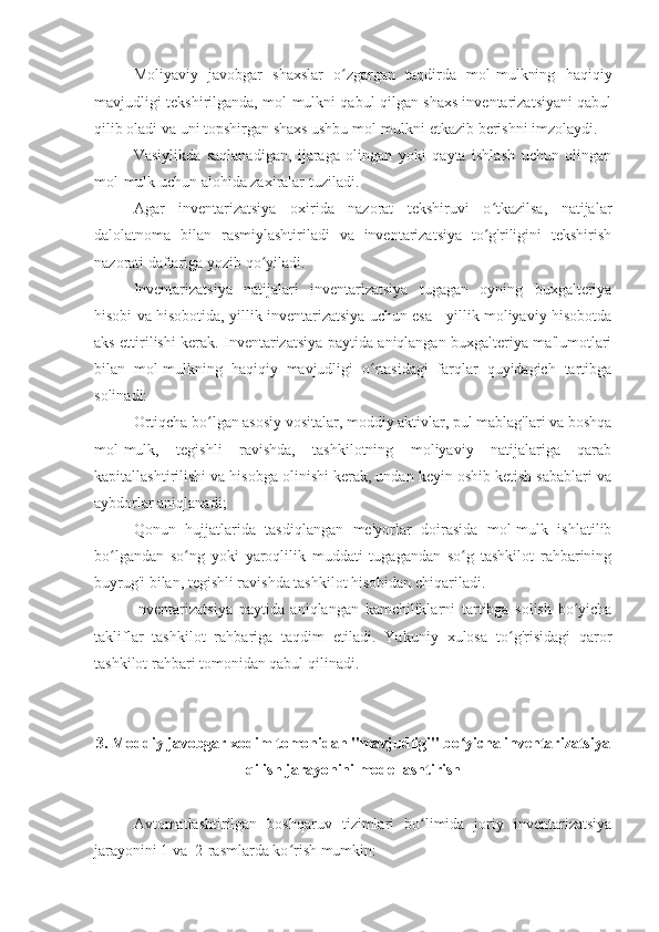 Moliyaviy   javobgar   shaxslar   o zgargan   taqdirda   mol-mulkning   haqiqiyʻ
mavjudligi tekshirilganda, mol-mulkni qabul qilgan shaxs inventarizatsiyani qabul
qilib oladi va uni topshirgan shaxs ushbu mol-mulkni etkazib berishni imzolaydi.
Vasiylikda   saqlanadigan,   ijaraga   olingan   yoki   qayta   ishlash   uchun   olingan
mol-mulk uchun alohida zaxiralar tuziladi.
Agar   inventarizatsiya   oxirida   nazorat   tekshiruvi   o tkazilsa,   natijalar	
ʻ
dalolatnoma   bilan   rasmiylashtiriladi   va   inventarizatsiya   to g'riligini   tekshirish
ʻ
nazorati daftariga yozib qo yiladi.	
ʻ
Inventarizatsiya   natijalari   inventarizatsiya   tugagan   oyning   buxgalteriya
hisobi va hisobotida, yillik inventarizatsiya uchun esa - yillik moliyaviy hisobotda
aks ettirilishi kerak. Inventarizatsiya paytida aniqlangan buxgalteriya ma'lumotlari
bilan   mol-mulkning   haqiqiy   mavjudligi   o rtasidagi   farqlar   quyidagich   tartibga	
ʻ
solinadi:
Ortiqcha bo lgan asosiy vositalar, moddiy aktivlar, pul mablag'lari va boshqa	
ʻ
mol-mulk,   tegishli   ravishda,   tashkilotning   moliyaviy   natijalariga   qarab
kapitallashtirilishi va hisobga olinishi kerak, undan keyin oshib ketish sabablari va
aybdorlar aniqlanadi;
Qonun   hujjatlarida   tasdiqlangan   me'yorlar   doirasida   mol-mulk   ishlatilib
bo lgandan   so ng   yoki   yaroqlilik   muddati   tugagandan   so g   tashkilot   rahbarining	
ʻ ʻ ʻ
buyrug'i bilan, tegishli ravishda tashkilot hisobidan chiqariladi.
Inventarizatsiya   paytida   aniqlangan   kamchiliklarni   tartibga   solish   bo yicha	
ʻ
takliflar   tashkilot   rahbariga   taqdim   etiladi.   Yakuniy   xulosa   to g'risidagi   qaror	
ʻ
tashkilot rahbari tomonidan qabul qilinadi.
3. Moddiy javobgar xodim tomonidan "mavjudligi" bo yicha inventarizatsiya	
ʻ
qilish jarayonini modellashtirish
Avtomatlashtirilgan   boshqaruv   tizimlari   bo limida   joriy   inventarizatsiya	
ʻ
jarayonini 1 va  2-rasmlarda ko rish mumkin:	
ʻ 