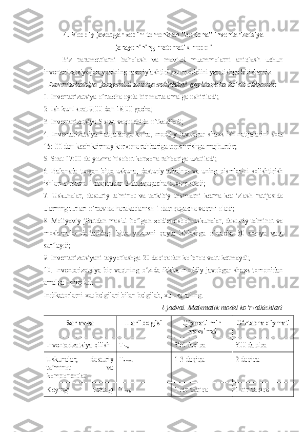 4. Moddiy javobgar xodim tomonidan "boricha" inventarizatsiya
jarayonining matematik modeli
Biz   parametrlarni   baholash   va   mavjud   muammolarni   aniqlash   uchun
inventarizatsiya jarayonining rasmiylashtirilgan modelini yaratishga kirishamiz.
Inventarizatsiya  jarayonini amalga oshirishni  quyidagicha ko rib chiqamiz:ʻ
1. Inventarizatsiya o rtacha oyda bir marta amalga oshiriladi;	
ʻ
2. Ish kuni soat 9:00 dan 18:00 gacha;
3. Inventarizatsiya 5 soat vaqt ichida o tkaziladi;	
ʻ
4.   Inventarizatsiya   natijalariga   ko ra,   moddiy   javobgar   shaxs   ish   natijalarini   soat	
ʻ
15: 00 dan kechiktirmay korxona rahbariga topshirishga majburdir; 
5. Soat 17:00 da yozma hisobot korxona rahbariga uzatiladi;
6. Balansda  turgan bitta uskuna, dasturiy ta'minot  va uning qismlarini  solishtirish
ishlari o rtacha 1 daqiqadan 3 daqiqagacha davom etadi;	
ʻ
7.   Uskunalar,   dasturiy   ta'minot   va   tarkibiy   qismlarni   ketma-ket   izlash   natijasida
ularning turlari o rtasida harakatlanish 1 daqiqagacha vaqtni oladi;	
ʻ
8. Moliyaviy jihatdan mas'ul bo lgan xodim asbob-uskunalar, dasturiy ta'minot va	
ʻ
moslamalar   daftaridagi   bitta   yozuvni   qayta   ishlashga   o rtacha   30   soniya   vaqt	
ʻ
sarflaydi;
9. Inventarizatsiyani tayyorlashga 20 daqiqadan ko proq vaqt ketmaydi;	
ʻ
10.   Inventarizatsiya   bir   vaqtning   o zida   ikkita   moddiy   javobgar   shaxs   tomonidan	
ʻ
amalga oshiriladi.
Indikatorlarni xat belgilari bilan belgilab, xulosa qiling.
1-jadval. Matematik model ko rsatkichlari	
ʻ
Sarlavha Harf belgisi Qiymati min
maksimal O rtacha qiymati
ʻ
Inventarizatsiya qilish T
inv 300 daqiqa 300 daqiqa
Uskunalar,   dasturiy
ta’minot   va
komponentlar  T
check 1-3 daqiqa 2 daqiqa
Keyingi   turdagi T
mov 1 bir daqiqa 1 bir daqiqa 