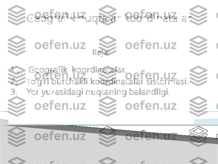 Geo grafik nuqtalar  koordinatalar 
to’ri
Reja:
1 .   Geografik  koordinatalar.
2.    To’g’ri burchakli koordinatalar sistermasi.
3.    Yer yuzasidagi nuqtaning balandligi.
.      