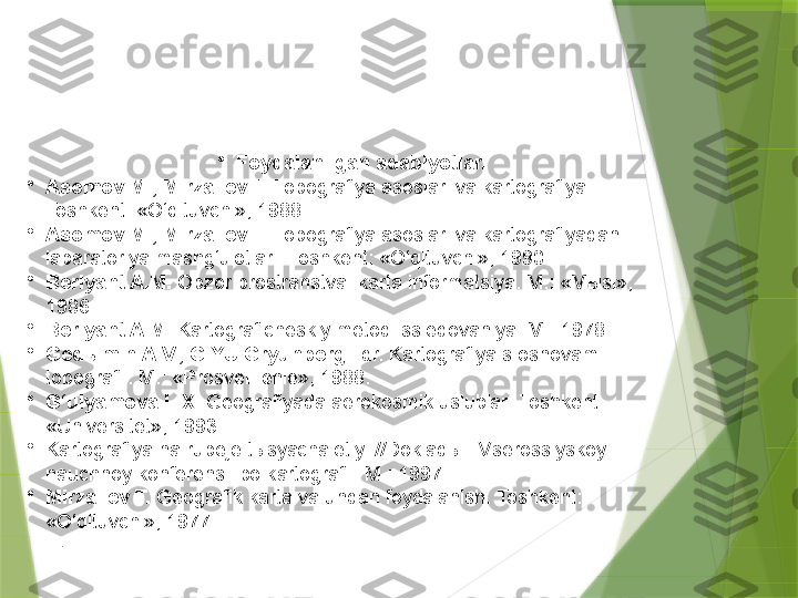 •
Foydalanilgan adabiyotlar.
•
Asomov M., Mirzaliev T.  Topografiya asoslari va kartografiya. 
Toshkent: «O‘qituvchi», 1988. 
•
Asomov M., Mirzaliev T.  Topografiya asoslari va kartografiyadan 
labaratoriya mashg‘ulotlari.  Toshkent: «O‘qituvchi», 1990.
•
Berlyant A.M.  Obzor prostranstva: karta informatsiya.  M.: «Mыsl», 
1986.
•
Berlyant A.M.  Kartograficheskiy metod issledovaniya.  M.: 1978.
•
Ged ы min A.V., G.YU.Gryunberg  i dr. Kartografiya s osnovami 
topografii. M.: «Prosve щ enie», 1988.
•
G‘ulyamova L.X.  Geografiyada aerokosmik uslublar.  Toshkent: 
«Universitet», 1993.
•
Kartografiya na rubeje tыsyachaletiy. //Dokladы  I  Vserossiyskoy 
nauchnoy konferensii po kartografii. M.: 1997.
•
Mirzaliev T.  Geografik karta va undan foydalanish.  Toshkent: 
«O‘qituvchi», 1977.
.                 