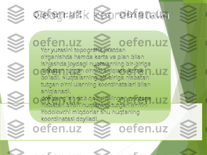 Geografi k  k oordinat alar
Yer yuzasini topografik jixatdan 
o’rganishda hamda karta va plan bilan 
ishlashda joydagi nuqtalarning bir-biriga 
nisbatan tutgan o’rnini aniqlash kerak 
bo’ladi. Nuqtalarning bir-biriga nisbatan 
tutgan o’rni ularning koordinatalari bilan 
aniqlanadi.
Boshlang’ich deb qabul qilingan nuqtaga 
nisbatan biron nuqtaning tutgan o’rnini 
ifodolovchi miqdorlar shu nuqtaning 
koordinatasi deyiladi.
.                  