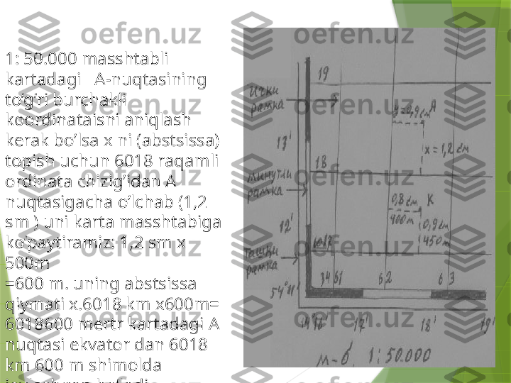 1: 50.000 masshtabli 
kartadagi   A-nuqtasining 
to’g’ri burchakli 
koordinataisni aniqlash 
kerak bo’lsa x ni (abstsissa) 
topish uchun 6018 raqamli 
ordinata chizig’idan A 
nuqtasigacha o’lchab (1,2 
sm ) uni karta masshtabiga 
ko’paytiramiz: 1,2 sm x 
500m 
=600 m. uning abstsissa 
qiymati x.6018 km x600m= 
6018600 mertr kartadagi A 
nuqtasi ekvator dan 6018 
km 600 m shimolda 
joylashgan bo’ladi. .                 