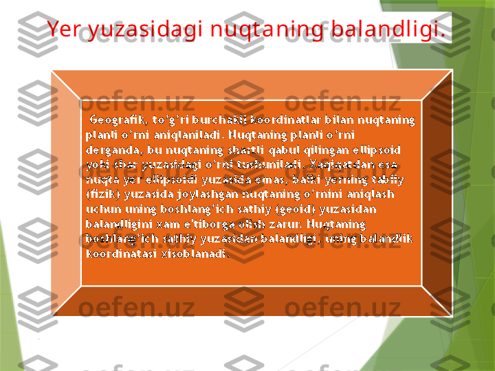 Yer y uzasidagi nuqt aning balandligi.
  Geografik, to’g’ri burchakli koordinatlar bilan nuqtaning 
planli o’rni aniqlaniladi. Nuqtaning planli o’rni 
derganda, bu nuqtaning shartli qabul qilingan ellipsoid 
yoki shar yuzasidagi o’rni tushuniladi. Xaqiqatdan esa 
nuqta yer ellipsoidi yuzasida emas, balki yerning tabiiy 
(fizik) yuzasida joylashgan nuqtaning o’rnini aniqlash 
uchun uning boshlang’ich sathiy (geoid) yuzasidan 
balandligini xam e'tiborga olish zarur. Nuqtaning 
boshlang’ich sathiy yuzasidan balandligi, uning balandlik 
koordinatasi xisoblanadi.
.                 