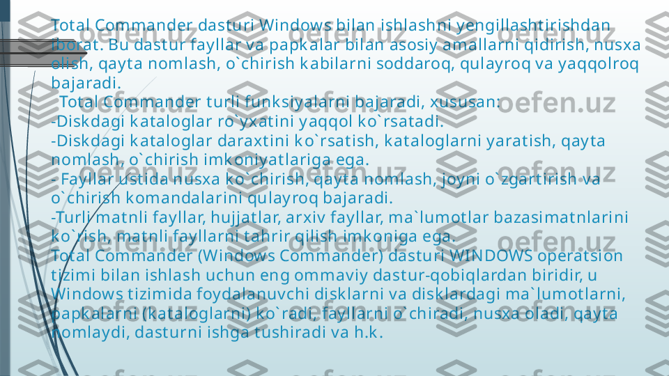 Tot al Com mander dast uri Window s bilan ishlashni y engillasht irishdan 
iborat . Bu dast ur fay llar v a papk alar bilan asosiy  am allarni qidirish, nusxa 
olish, qay t a nomlash, o` chirish k abilarni soddaroq, qulay roq v a y aqqolroq 
bajaradi.
  Tot al Com mander t urli funk siy alarni bajaradi, xususan:
-Disk dagi k at aloglar ro` y x at ini y aqqol k o` rsat adi.
-Disk dagi k at aloglar daraxt ini k o` rsat ish, k at aloglarni y arat ish, qay t a 
nomlash, o` chirish imk oniy at lariga ega.
- Fay llar ust ida nusxa k o` chirish, qay t a nom lash, joy ni o` zgart irish v a 
o` chirish k om andalarini qulay roq bajaradi.
-Turli m at nli fay llar, hujjat lar, arxiv  fay llar, ma` lum ot lar bazasimat nlarini 
k o` rish, mat nli fay llarni t ahrir qilish im k oniga ega.
Tot al Com mander (Window s Com m ander) dast uri WI N DOWS operat sion 
t izimi bilan ishlash uchun eng om m av iy  dast ur-qobiqlardan biridir, u 
Window s t izim ida foy dalanuv chi disk larni v a disk lardagi m a` lum ot larni, 
papk alarni (k at aloglarni) k o` radi, fay llarni o` chiradi, nusxa oladi, qay t a 
nomlay di, dast urni ishga t ushiradi v a h.k .              