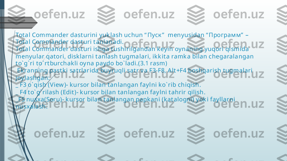 Tot al Commander dast urini y uk lash uchun “ Пуск ”    meny usidan “ Програм м ”  –
Tot al Commander dast uri t anlanadi.
Tot al Commander dast uri ishga t ushi rilgandan k ey i n oy nani ng y uqori qi smida 
meny ul ar qat ori, disk larni t anl ash t ugmalari, ik k it a ramk a bilan chegaralangan 
t o` g` ri t o` rt burchak li  oy na pay do bo` ladi .(3.1 rasm)
 Ek ranning past k i sat rlarida buy ruqli  sat r v a F3-F8, Al t +F4 boshqari sh t ugmal ari 
joy lashgan:
_ F3 o` qish (V iew )- k ursor bi lan t anlangan fay lni k o` rib chiqish.
_ F4 t o` g` rilash (Edit )- k ursor bilan t anl angan fay lni t ahrir qilish.
_F5 nusx a(Soru)- k ursor bilan t anl angan papk ani (k at alogni) y ok i fay llarni  
nusx alash.              