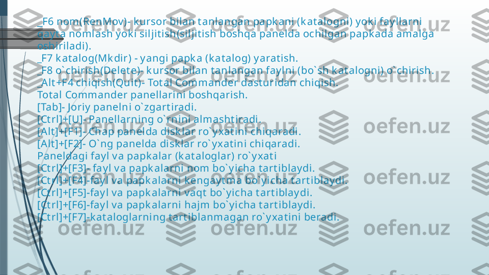 _ F6 nom(RenMov )- k ursor bilan t anl angan papk ani (k at alogni ) y ok i fay llarni 
qay t a nomlash y ok i silj it ish(silj it ish boshqa panel da ochi lgan papk ada amal ga 
oshiri ladi).
_F7 k at alog(Mk dir) - y angi papk a (k at al og) y arat ish.
_F8 o` chirish(Delet e)- k ursor bilan t anlangan fay lni (bo` sh k at alogni) o` chirish.
_Al t +F4 chiqish(Quit )- Tot al  Commander dast uridan chiqish.
Tot al Commander panell arini boshqarish.
[Tab]- J oriy  panelni o` zgart iradi.
[Ct rl ]+[U]- Panellarning o` rnini  almasht i radi .
[Alt ]+[F1]- Chap panelda disk lar ro` y xat ini  chiqaradi.
[Alt ]+[F2]- O` ng panelda di sk lar ro` y x at ini chi qaradi.
Paneldagi fay l v a papk alar (k at aloglar) ro` y x at i
[Ct rl ]+[F3]- fay l v a papk al arni nom bo` y icha t art iblay di.
[Ct rl ]+[F4]-fay l  v a papk alarni  k engay t ma bo` y icha t art i blay di .
[Ct rl ]+[F5]-fay l  v a papk alarni  v aqt  bo` y i cha t art iblay di.
[Ct rl ]+[F6]-fay l  v a papk alarni  haj m bo` y icha t art iblay di.
[Ct rl ]+[F7]-k at aloglarni ng t art iblanmagan ro` y x at i ni beradi.              