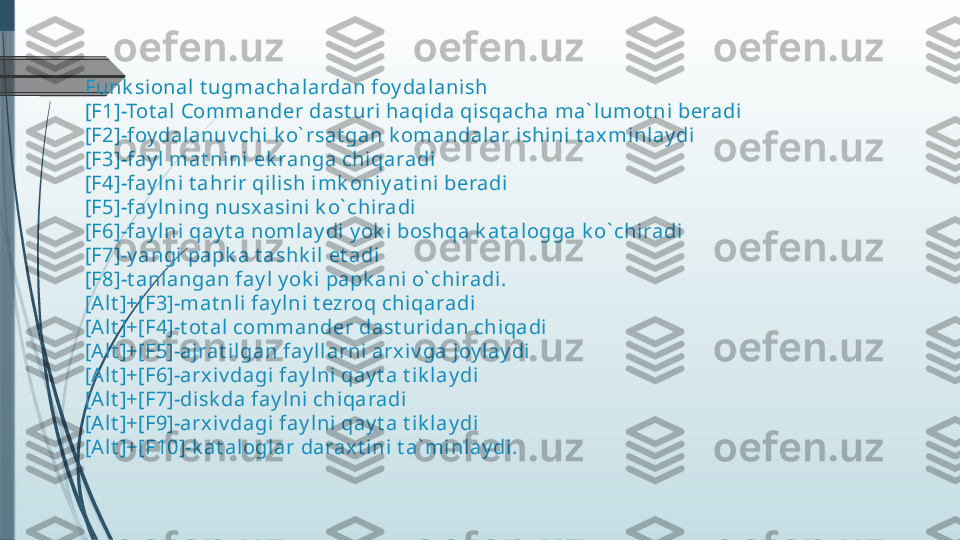 Funk sional t ugmachalardan foy dalanish
[F1]-Tot al Commander dast uri haqida qisqacha ma` lumot ni beradi
[F2]-foy dalanuv chi  k o` rsat gan k omandalar ishini t ax minlay di
[F3]-fay l  mat nini ek ranga chiqaradi
[F4]-fay l ni t ahrir qilish imk oniy at i ni beradi
[F5]-fay l ning nusx asi ni k o` chiradi
[F6]-fay l ni qay t a noml ay di y ok i boshqa k at alogga k o` chiradi
[F7]-y angi papk a t ashk il et adi
[F8]-t anlangan fay l  y ok i papk ani o` chiradi.
[Alt ]+[F3]-mat nl i fay lni t ezroq chiqaradi
[Alt ]+[F4]-t ot al commander dast uri dan chiqadi
[Alt ]+[F5]-ajrat i lgan fay ll arni arx iv ga joy lay di
[Alt ]+[F6]-arx iv dagi fay lni qay t a t ik lay di
[Alt ]+[F7]-disk da fay lni  chiqaradi
[Alt ]+[F9]-arx iv dagi fay lni qay t a t ik lay di
[Alt ]+[F10]-k at aloglar darax t ini t a` minl ay di.              