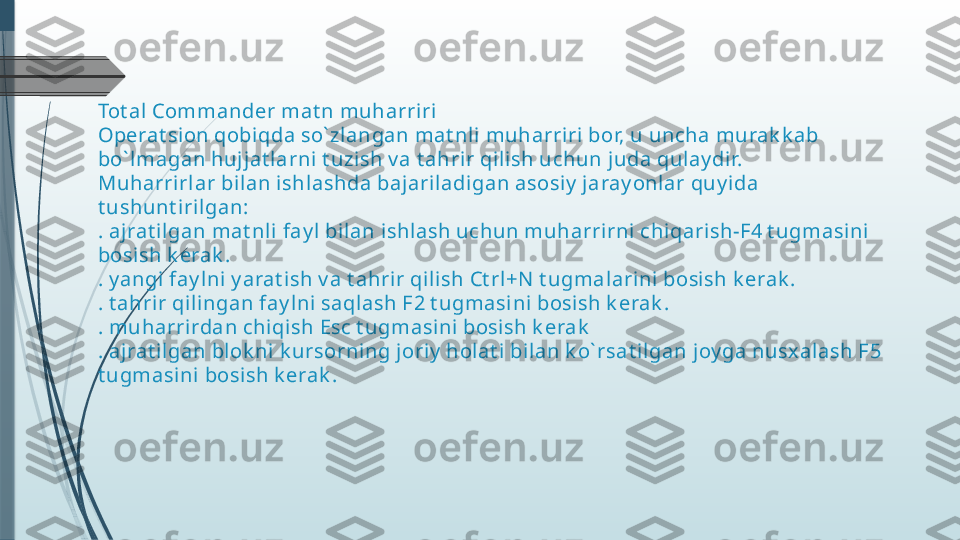 Tot al Commander mat n muharriri
Operat sion qobiqda so` zl angan mat nli  muharriri bor, u uncha murak k ab 
bo` lmagan hujjat larni t uzish v a t ahrir qil ish uchun juda qulay dir.
Muharrirl ar bilan ishlashda bajariladigan asosiy  j aray onlar quy ida 
t ushunt i rilgan:
. aj rat ilgan mat nl i fay l bi lan ishl ash uchun muharrirni chiqari sh-F4 t ugmasini 
bosi sh k erak .
. y angi  fay l ni y arat ish v a t ahrir qilish Ct rl+N  t ugmal arini bosish k erak .
. t ahrir qili ngan fay lni saqlash F2 t ugmasini bosish k erak .
. muharrirdan chiqish Esc t ugmasini bosish k erak
. aj rat ilgan blok ni k ursorning joriy  holat i bilan k o` rsat il gan joy ga nusx alash F5 
t ugmasini  bosish k erak .              