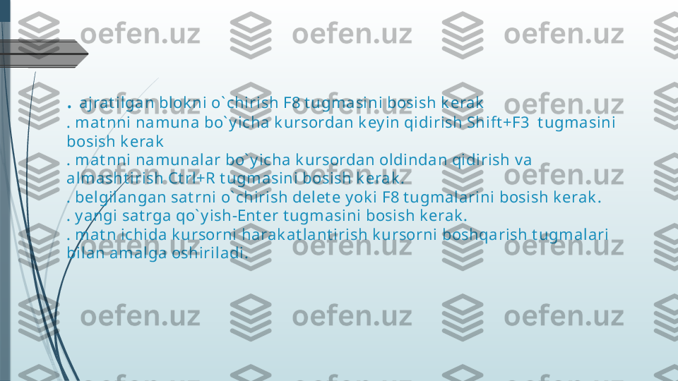 .  ajrat ilgan blok ni o` chirish F8 t ugmasini bosish k erak
. mat nni namuna bo` y icha k ursordan k ey in qidirish Shift +F3  t ugmasini 
bosish k erak
. mat nni namunalar bo` y icha k ursordan oldindan qidirish v a 
almasht irish Ct rl+R t ugmasini bosish k erak .
. belgilangan sat rni o` chirish delet e y ok i F8 t ugmalarini bosish k erak .
. y angi sat rga qo` y ish-Ent er t ugmasini bosish k erak .
. mat n ichida k ursorni harak at lant irish k ursorni boshqarish t ugmalari 
bilan amalga oshiriladi.              