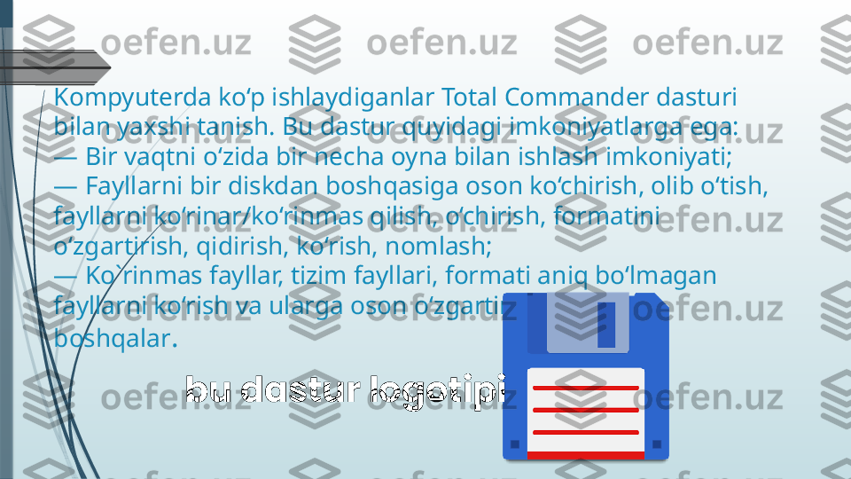 Kompyuterda ko‘p ishlaydiganlar Total Commander dasturi 
bilan yaxshi tanish. Bu dastur quyidagi imkoniyatlarga ega:
— Bir vaqtni o‘zida bir necha oyna bilan ishlash imkoniyati;
— Fayllarni bir diskdan boshqasiga oson ko‘chirish, olib o‘tish, 
fayllarni ko‘rinar/ko‘rinmas qilish, o‘chirish, formatini 
o‘zgartirish, qidirish, ko‘rish, nomlash;
— Ko`rinmas fayllar, tizim fayllari, formati aniq bo‘lmagan 
fayllarni ko‘rish va ularga oson o‘zgartirish kiritish va 
boshqalar .
bu dastur logotipi              